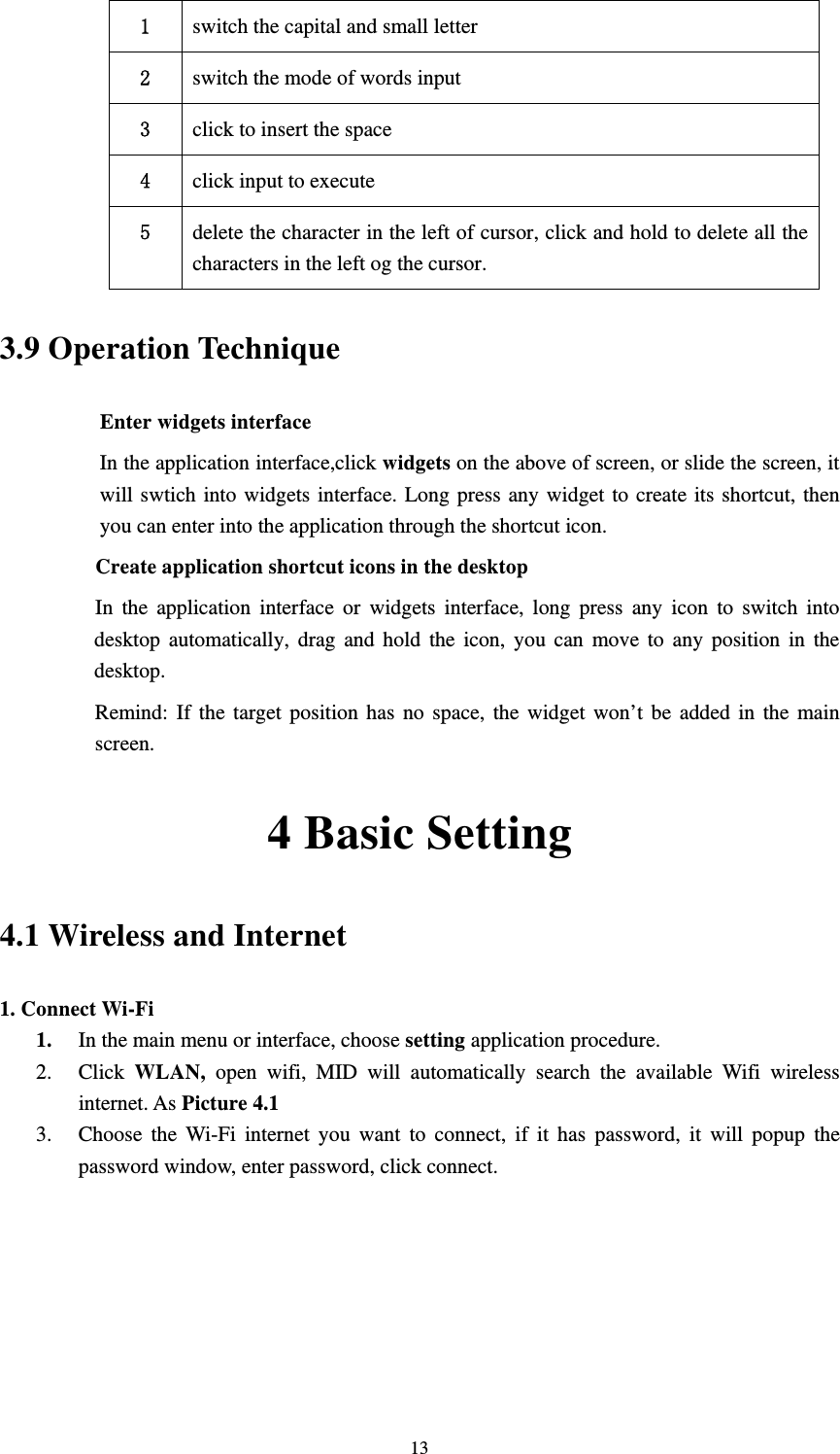     131  switch the capital and small letter 2  switch the mode of words input 3  click to insert the space 4  click input to execute 5  delete the character in the left of cursor, click and hold to delete all the characters in the left og the cursor. 3.9 Operation Technique Enter widgets interface In the application interface,click widgets on the above of screen, or slide the screen, it will swtich into widgets interface. Long press any widget to create its shortcut, then you can enter into the application through the shortcut icon.     Create application shortcut icons in the desktop      In the application interface or widgets interface, long press any icon to switch into desktop automatically, drag and hold the icon, you can move to any position in the desktop.         Remind: If the target position has no space, the widget won’t be added in the main screen. 4 Basic Setting 4.1 Wireless and Internet 1. Connect Wi-Fi 1. In the main menu or interface, choose setting application procedure. 2. Click  WLAN, open wifi, MID will automatically search the available Wifi wireless internet. As Picture 4.1  3. Choose the Wi-Fi internet you want to connect, if it has password, it will popup the password window, enter password, click connect. 