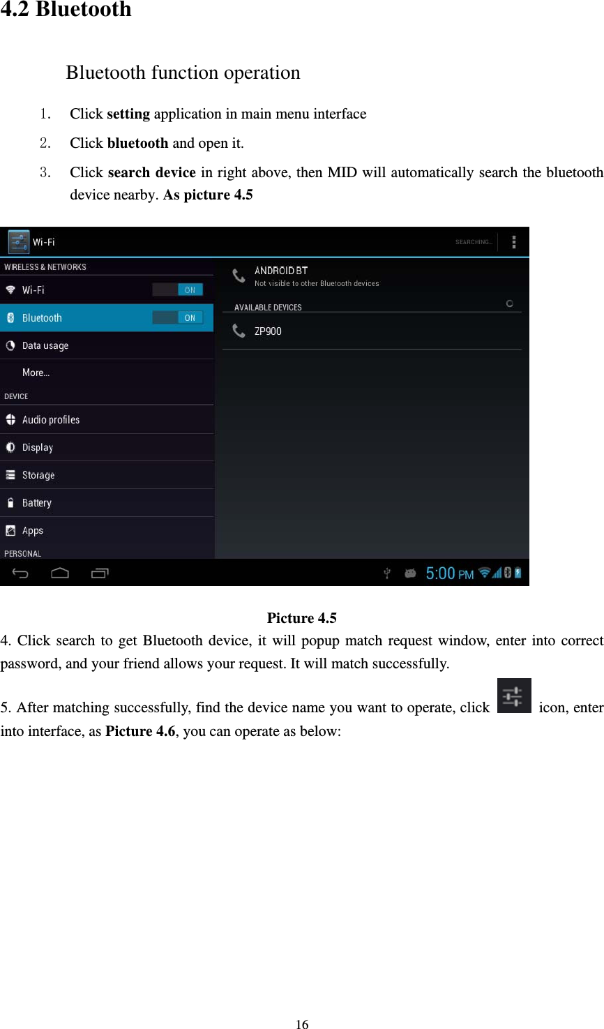     164.2 Bluetooth Bluetooth function operation 1. Click setting application in main menu interface 2. Click bluetooth and open it. 3. Click search device in right above, then MID will automatically search the bluetooth device nearby. As picture 4.5  Picture 4.5 4. Click search to get Bluetooth device, it will popup match request window, enter into correct password, and your friend allows your request. It will match successfully. 5. After matching successfully, find the device name you want to operate, click   icon, enter into interface, as Picture 4.6, you can operate as below: 