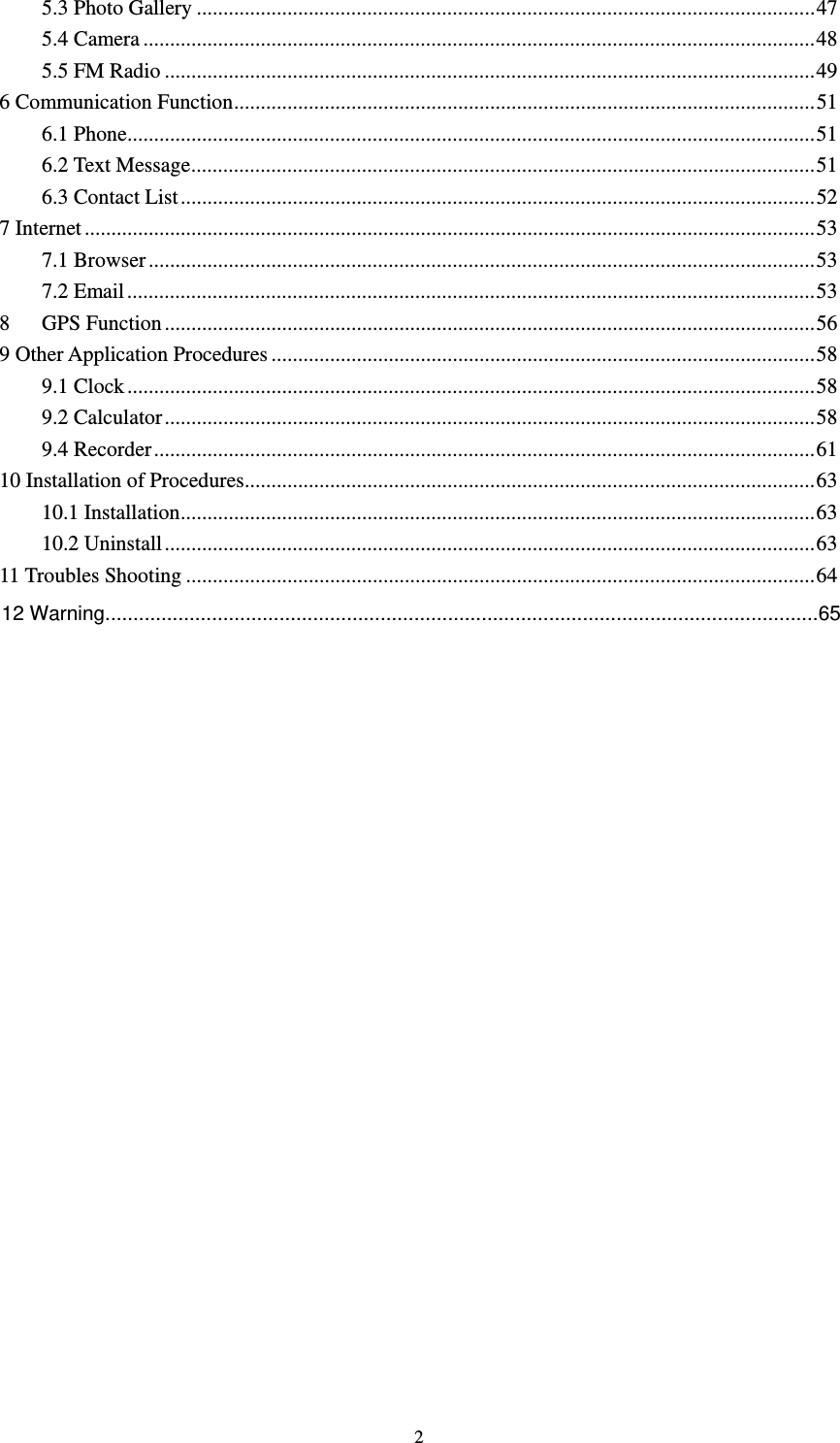     25.3 Photo Gallery .................................................................................................................... 475.4 Camera .............................................................................................................................. 485.5 FM Radio .......................................................................................................................... 496 Communication Function ............................................................................................................. 516.1 Phone ................................................................................................................................. 516.2 Text Message ..................................................................................................................... 516.3 Contact List ....................................................................................................................... 527 Internet ......................................................................................................................................... 537.1 Browser ............................................................................................................................. 537.2 Email ................................................................................................................................. 538   GPS Function .......................................................................................................................... 569 Other Application Procedures ...................................................................................................... 589.1 Clock ................................................................................................................................. 589.2 Calculator .......................................................................................................................... 589.4 Recorder ............................................................................................................................ 6110 Installation of Procedures ........................................................................................................... 6310.1 Installation ....................................................................................................................... 6310.2 Uninstall .......................................................................................................................... 6311 Troubles Shooting ...................................................................................................................... 64          12 Warning...............................................................................................................................65