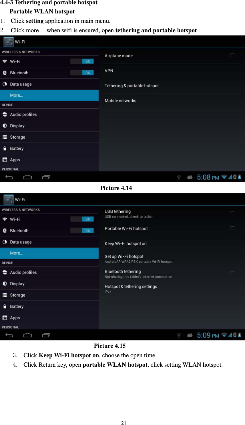     214.4-3 Tethering and portable hotspot    Portable WLAN hotspot 1. Click setting application in main menu. 2. Click more… when wifi is ensured, open tethering and portable hotspot                                  Picture 4.14                                Picture 4.15   3. Click Keep Wi-Fi hotspot on, choose the open time. 4. Click Return key, open portable WLAN hotspot, click setting WLAN hotspot. 