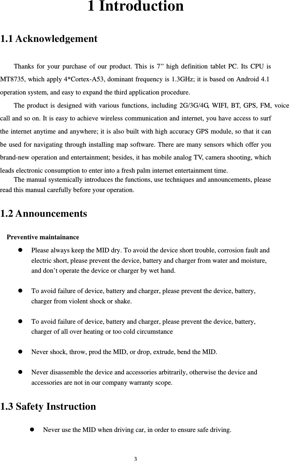     31 Introduction 1.1 Acknowledgement     Thanks for your purchase of our product. This is 7’’ high definition tablet PC. Its CPU is MT8735, which apply 4*Cortex-A53, dominant frequency is 1.3GHz; it is based on Android 4.1 operation system, and easy to expand the third application procedure. The product is designed with various functions, including 2G/3G/4G, WIFI, BT, GPS, FM, voice call and so on. It is easy to achieve wireless communication and internet, you have access to surf the internet anytime and anywhere; it is also built with high accuracy GPS module, so that it can be used for navigating through installing map software. There are many sensors which offer you brand-new operation and entertainment; besides, it has mobile analog TV, camera shooting, which leads electronic consumption to enter into a fresh palm internet entertainment time.   The manual systemically introduces the functions, use techniques and announcements, please read this manual carefully before your operation. 1.2 Announcements   Preventive maintainance   z Please always keep the MID dry. To avoid the device short trouble, corrosion fault and electric short, please prevent the device, battery and charger from water and moisture, and don’t operate the device or charger by wet hand.    z To avoid failure of device, battery and charger, please prevent the device, battery, charger from violent shock or shake.  z To avoid failure of device, battery and charger, please prevent the device, battery, charger of all over heating or too cold circumstance  z Never shock, throw, prod the MID, or drop, extrude, bend the MID.  z Never disassemble the device and accessories arbitrarily, otherwise the device and accessories are not in our company warranty scope. 1.3 Safety Instruction     z Never use the MID when driving car, in order to ensure safe driving.  