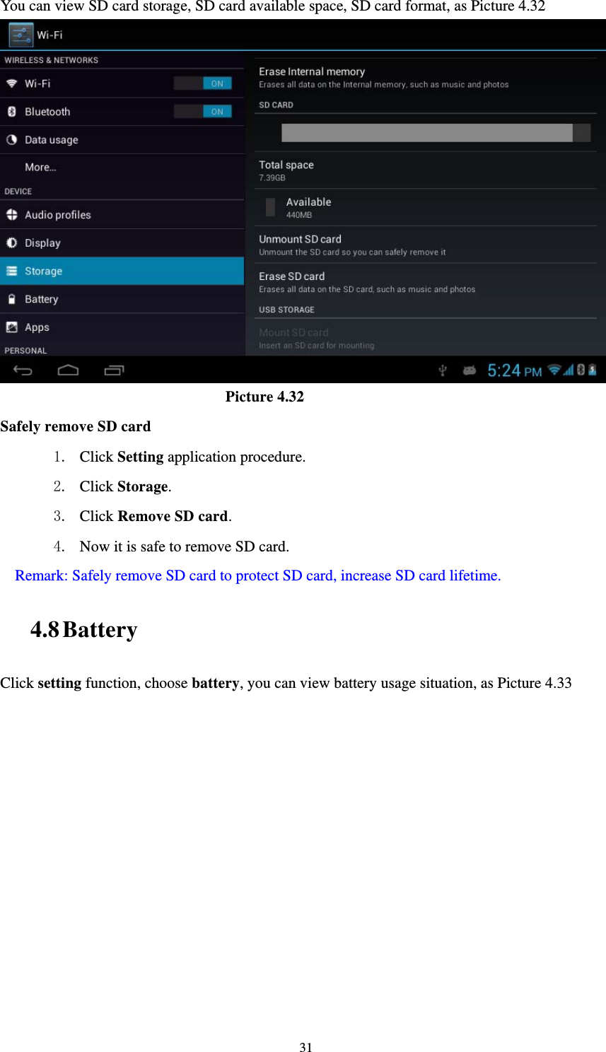     31You can view SD card storage, SD card available space, SD card format, as Picture 4.32                               Picture 4.32 Safely remove SD card 1. Click Setting application procedure. 2. Click Storage.  3. Click Remove SD card. 4. Now it is safe to remove SD card. Remark: Safely remove SD card to protect SD card, increase SD card lifetime. 4.8 Battery Click setting function, choose battery, you can view battery usage situation, as Picture 4.33 