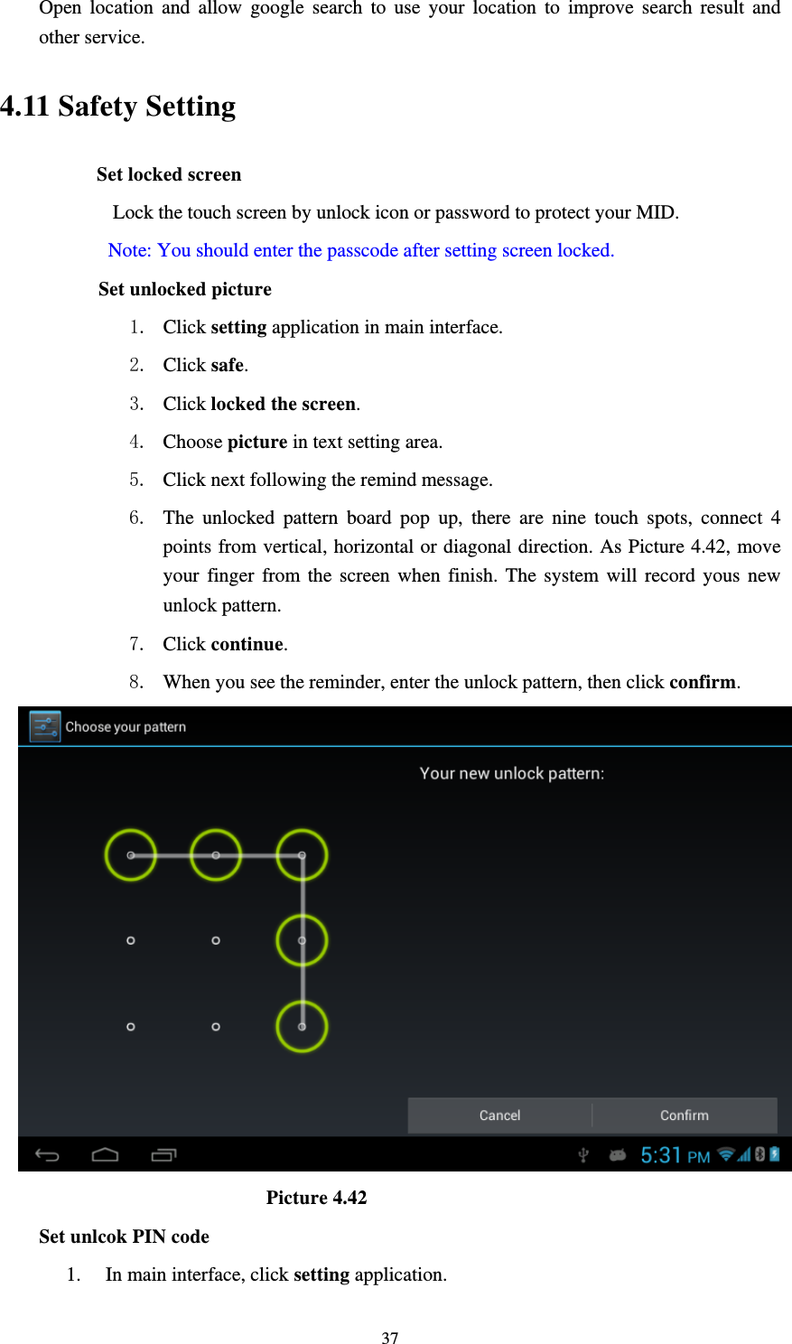     37Open location and allow google search to use your location to improve search result and other service. 4.11 Safety Setting Set locked screen    Lock the touch screen by unlock icon or password to protect your MID.     Note: You should enter the passcode after setting screen locked.       Set unlocked picture   1. Click setting application in main interface. 2. Click safe. 3. Click locked the screen.  4. Choose picture in text setting area. 5. Click next following the remind message. 6. The unlocked pattern board pop up, there are nine touch spots, connect 4 points from vertical, horizontal or diagonal direction. As Picture 4.42, move your finger from the screen when finish. The system will record yous new unlock pattern. 7. Click continue. 8. When you see the reminder, enter the unlock pattern, then click confirm.                           Picture 4.42 Set unlcok PIN code 1. In main interface, click setting application. 