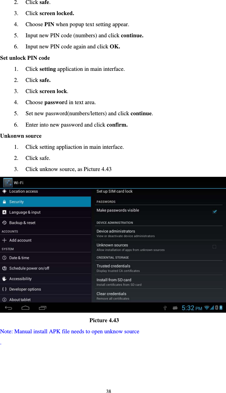     382. Click safe. 3. Click screen locked. 4. Choose PIN when popup text setting appear. 5. Input new PIN code (numbers) and click continue. 6. Input new PIN code again and click OK. Set unlock PIN code 1. Click setting application in main interface. 2. Click safe. 3. Click screen lock. 4. Choose password in text area. 5. Set new password(numbers/letters) and click continue. 6. Enter into new password and click confirm. Unkonwn source 1. Click setting appliaction in main interface. 2. Click safe. 3. Click unknow source, as Picture 4.43                                 Picture 4.43 Note: Manual install APK file needs to open unknow source .  