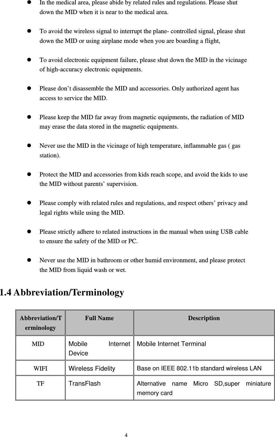     4z In the medical area, please abide by related rules and regulations. Please shut down the MID when it is near to the medical area.  z To avoid the wireless signal to interrupt the plane- controlled signal, please shut down the MID or using airplane mode when you are boarding a flight,    z To avoid electronic equipment failure, please shut down the MID in the vicinage of high-accuracy electronic equipments.  z Please don’t disassemble the MID and accessories. Only authorized agent has access to service the MID.  z Please keep the MID far away from magnetic equipments, the radiation of MID may erase the data stored in the magnetic equipments.  z Never use the MID in the vicinage of high temperature, inflammable gas ( gas station).   z Protect the MID and accessories from kids reach scope, and avoid the kids to use the MID without parents’ supervision.  z Please comply with related rules and regulations, and respect others’ privacy and legal rights while using the MID.  z Please strictly adhere to related instructions in the manual when using USB cable to ensure the safety of the MID or PC.  z Never use the MID in bathroom or other humid environment, and please protect the MID from liquid wash or wet. 1.4 Abbreviation/Terminology Abbreviation/Terminology Full Name  Description MID  Mobile Internet Device Mobile Internet Terminal WIFI  Wireless Fidelity Base on IEEE 802.11b standard wireless LAN TF  TransFlash  Alternative name Micro SD,super miniature memory card 