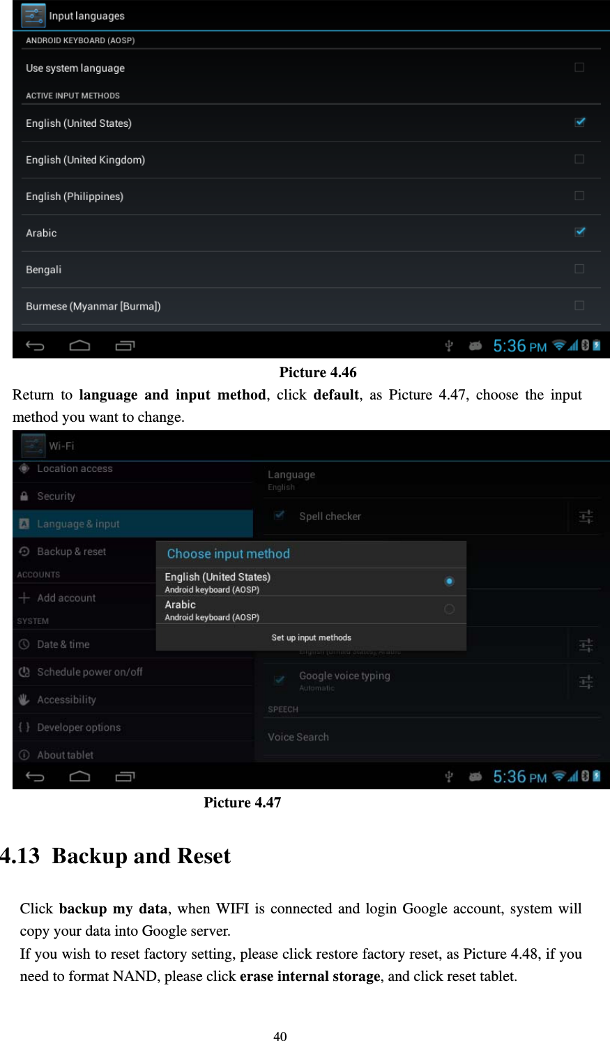     40                                    Picture 4.46   Return to language and input method, click default, as Picture 4.47, choose the input method you want to change.                           Picture 4.47 4.13 Backup and Reset Click backup my data, when WIFI is connected and login Google account, system will copy your data into Google server.   If you wish to reset factory setting, please click restore factory reset, as Picture 4.48, if you need to format NAND, please click erase internal storage, and click reset tablet. 