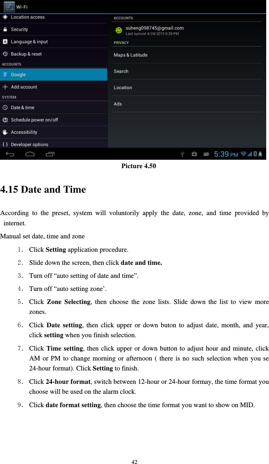     42 Picture 4.50 4.15 Date and Time According to the preset, system will voluntorily apply the date, zone, and time provided by internet. Manual set date, time and zone 1． Click Setting application procedure. 2． Slide down the screen, then click date and time. 3． Turn off “auto setting of date and time”. 4． Turn off “auto setting zone’. 5． Click  Zone Selecting, then choose the zone lists. Slide down the list to view more zones. 6． Click  Date setting, then click upper or down buton to adjust date, month, and year, click setting when you finish selection. 7． Click Time setting, then click upper or down button to adjust hour and minute, click AM or PM to change morning or afternoon ( there is no such selection when you se 24-hour format). Click Setting to finish. 8． Click 24-hour format, switch between 12-hour or 24-hour formay, the time format you choose will be used on the alarm clock. 9． Click date format setting, then choose the time format you want to show on MID. 