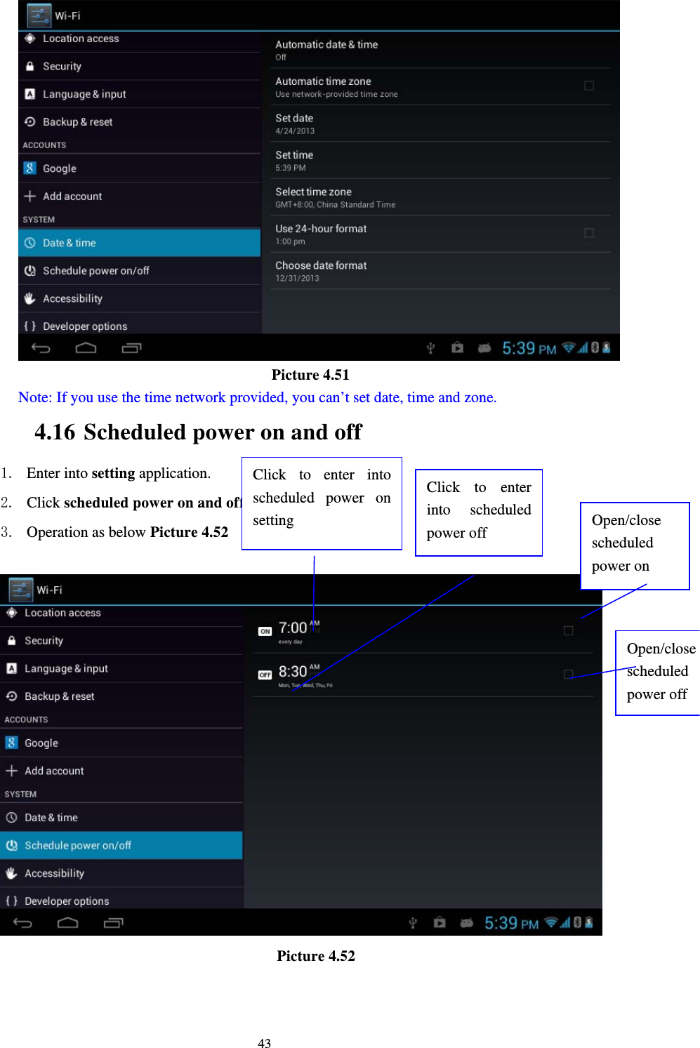     43                                  Picture 4.51 Note: If you use the time network provided, you can’t set date, time and zone. 4.16 Scheduled power on and off 1. Enter into setting application. 2. Click scheduled power on and off selection. 3. Operation as below Picture 4.52                                        Picture 4.52  Click to enter into scheduled power on setting Click to enter into scheduled power off  Open/close scheduled power on Open/close scheduled power off