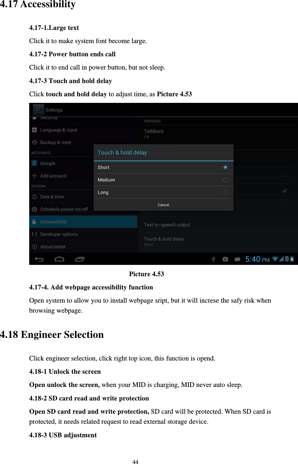     444.17 Accessibility 4.17-1.Large text   Click it to make system font become large. 4.17-2 Power button ends call Click it to end call in power button, but not sleep. 4.17-3 Touch and hold delay Click touch and hold delay to adjust time, as Picture 4.53                               Picture 4.53 4.17-4. Add webpage accessibility function Open system to allow you to install webpage sript, but it will increse the safy risk when browsing webpage. 4.18 Engineer Selection Click engineer selection, click right top icon, this function is opend. 4.18-1 Unlock the screen Open unlock the screen, when your MID is charging, MID never auto sleep. 4.18-2 SD card read and write protection Open SD card read and write protection, SD card will be protected. When SD card is protected, it needs related request to read external storage device. 4.18-3 USB adjustment 