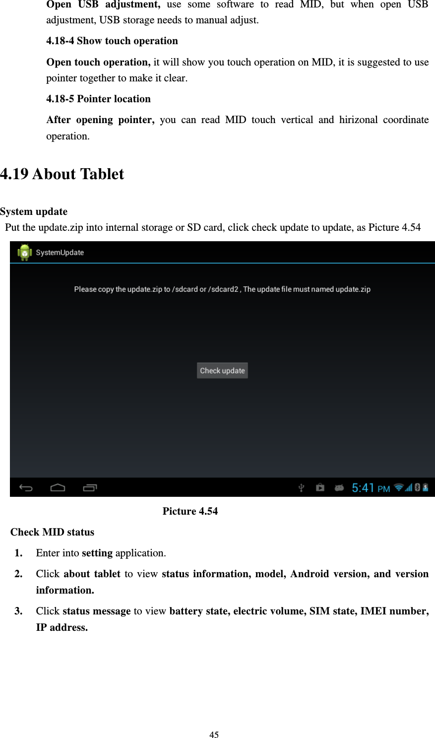     45Open USB adjustment, use some software to read MID, but when open USB adjustment, USB storage needs to manual adjust.   4.18-4 Show touch operation Open touch operation, it will show you touch operation on MID, it is suggested to use pointer together to make it clear. 4.18-5 Pointer location After opening pointer, you can read MID touch vertical and hirizonal coordinate operation. 4.19 About Tablet System update   Put the update.zip into internal storage or SD card, click check update to update, as Picture 4.54                              Picture 4.54 Check MID status 1. Enter into setting application. 2. Click about tablet to view status information, model, Android version, and version information. 3. Click status message to view battery state, electric volume, SIM state, IMEI number, IP address. 