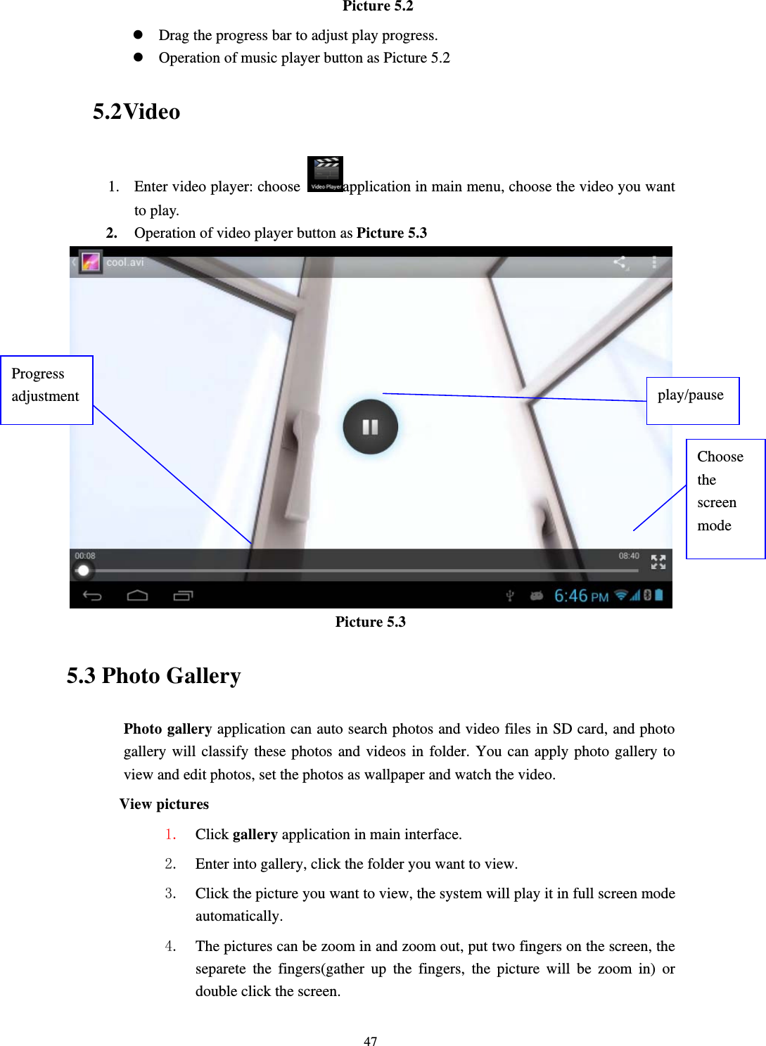     47Picture 5.2 z Drag the progress bar to adjust play progress. z Operation of music player button as Picture 5.2 5.2 Video 1. Enter video player: choose  application in main menu, choose the video you want to play.    2. Operation of video player button as Picture 5.3  Picture 5.3 5.3 Photo Gallery Photo gallery application can auto search photos and video files in SD card, and photo gallery will classify these photos and videos in folder. You can apply photo gallery to view and edit photos, set the photos as wallpaper and watch the video. View pictures 1. Click gallery application in main interface. 2. Enter into gallery, click the folder you want to view. 3. Click the picture you want to view, the system will play it in full screen mode automatically.  4. The pictures can be zoom in and zoom out, put two fingers on the screen, the separete the fingers(gather up the fingers, the picture will be zoom in) or double click the screen. Choose the screen mode Progress adjustment  play/pause 