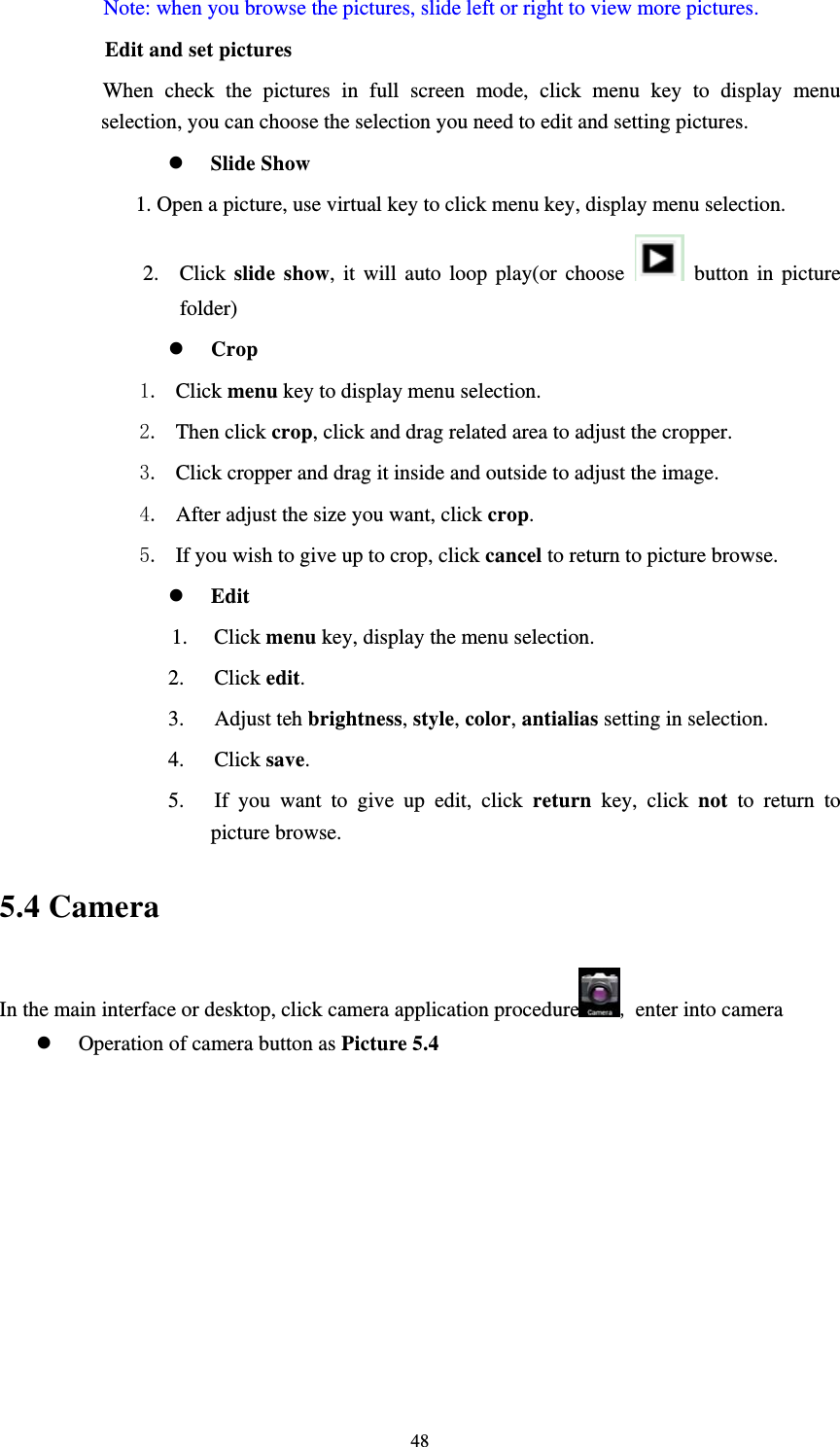     48Note: when you browse the pictures, slide left or right to view more pictures.         Edit and set pictures           When check the pictures in full screen mode, click menu key to display menu selection, you can choose the selection you need to edit and setting pictures. z Slide Show 1. Open a picture, use virtual key to click menu key, display menu selection. 2. Click  slide show, it will auto loop play(or choose   button in picture folder) z Crop 1. Click menu key to display menu selection. 2. Then click crop, click and drag related area to adjust the cropper. 3. Click cropper and drag it inside and outside to adjust the image. 4. After adjust the size you want, click crop. 5. If you wish to give up to crop, click cancel to return to picture browse. z Edit 1. Click menu key, display the menu selection.   2. Click edit. 3. Adjust teh brightness, style, color, antialias setting in selection.   4. Click save. 5. If you want to give up edit, click return key, click not to return to picture browse. 5.4 Camera In the main interface or desktop, click camera application procedure , enter into camera z Operation of camera button as Picture 5.4 