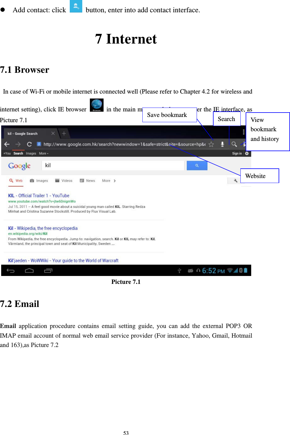     53z Add contact: click   button, enter into add contact interface. 7 Internet 7.1 Browser   In case of Wi-Fi or mobile internet is connected well (Please refer to Chapter 4.2 for wireless and internet setting), click IE browser   in the main menu or desktop to enter the IE interface, as Picture 7.1  Picture 7.1 7.2 Email Email application procedure contains email setting guide, you can add the external POP3 OR IMAP email account of normal web email service provider (For instance, Yahoo, Gmail, Hotmail and 163),as Picture 7.2 Website  View bookmark and history   Save bookmark  Search 