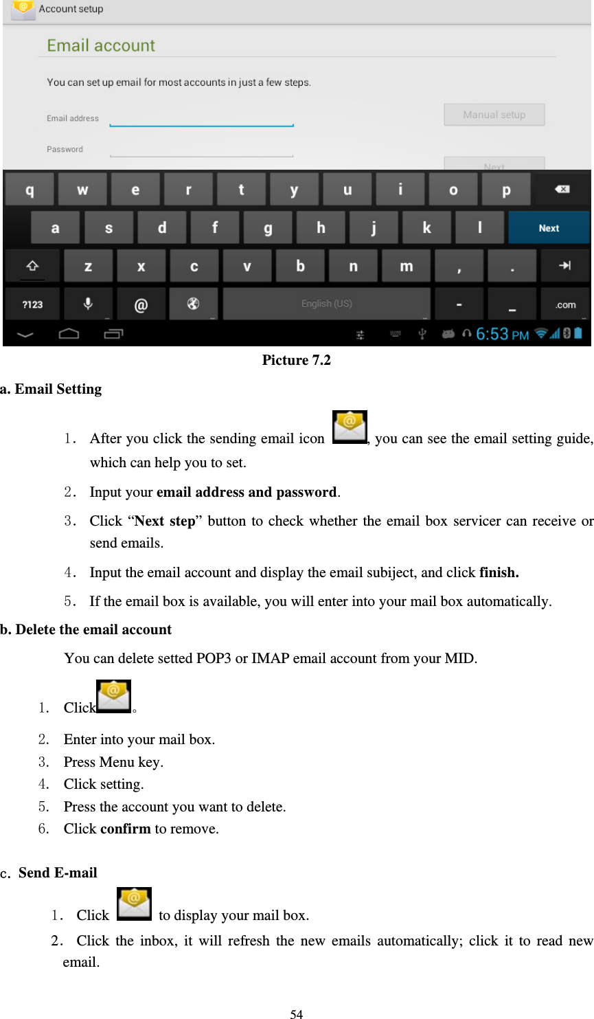     54 Picture 7.2 a. Email Setting 1． After you click the sending email icon  , you can see the email setting guide, which can help you to set.   2． Input your email address and password. 3． Click “Next step” button to check whether the email box servicer can receive or send emails. 4． Input the email account and display the email subiject, and click finish. 5． If the email box is available, you will enter into your mail box automatically. b. Delete the email account You can delete setted POP3 or IMAP email account from your MID. 1. Click 。 2. Enter into your mail box. 3. Press Menu key. 4. Click setting. 5. Press the account you want to delete. 6. Click confirm to remove.  c. Send E-mail 1． Click    to display your mail box. 2． Click the inbox, it will refresh the new emails automatically; click it to read new email. 