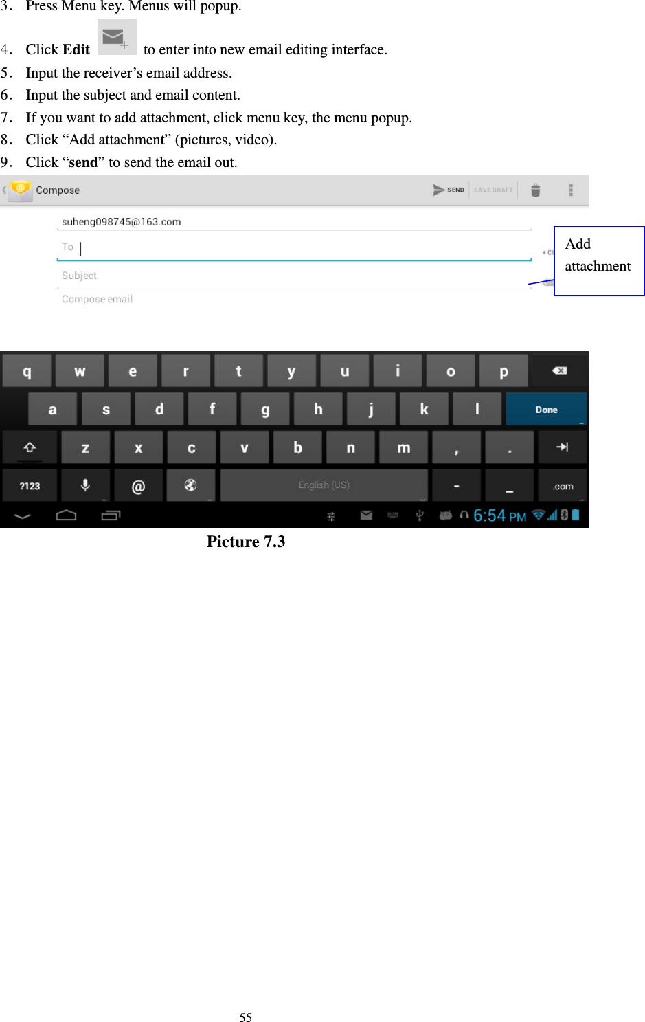     553． Press Menu key. Menus will popup. 4． Click Edit   to enter into new email editing interface. 5． Input the receiver’s email address.   6． Input the subject and email content. 7． If you want to add attachment, click menu key, the menu popup. 8． Click “Add attachment” (pictures, video). 9． Click “send” to send the email out.  Picture 7.3 Add attachment