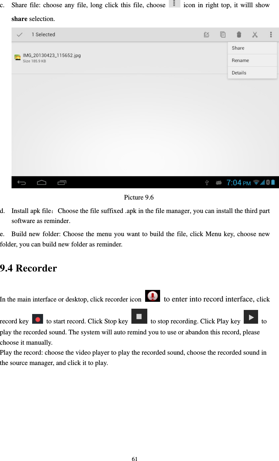     61c. Share file: choose any file, long click this file, choose    icon in right top, it willl show share selection.                                   Picture 9.6 d. Install apk file：Choose the file suffixed .apk in the file manager, you can install the third part software as reminder. e.    Build new folder: Choose the menu you want to build the file, click Menu key, choose new folder, you can build new folder as reminder. 9.4 Recorder In the main interface or desktop, click recorder icon   to enter into record interface, click record key    to start record. Click Stop key    to stop recording. Click Play key   to play the recorded sound. The system will auto remind you to use or abandon this record, please choose it manually. Play the record: choose the video player to play the recorded sound, choose the recorded sound in the source manager, and click it to play.    