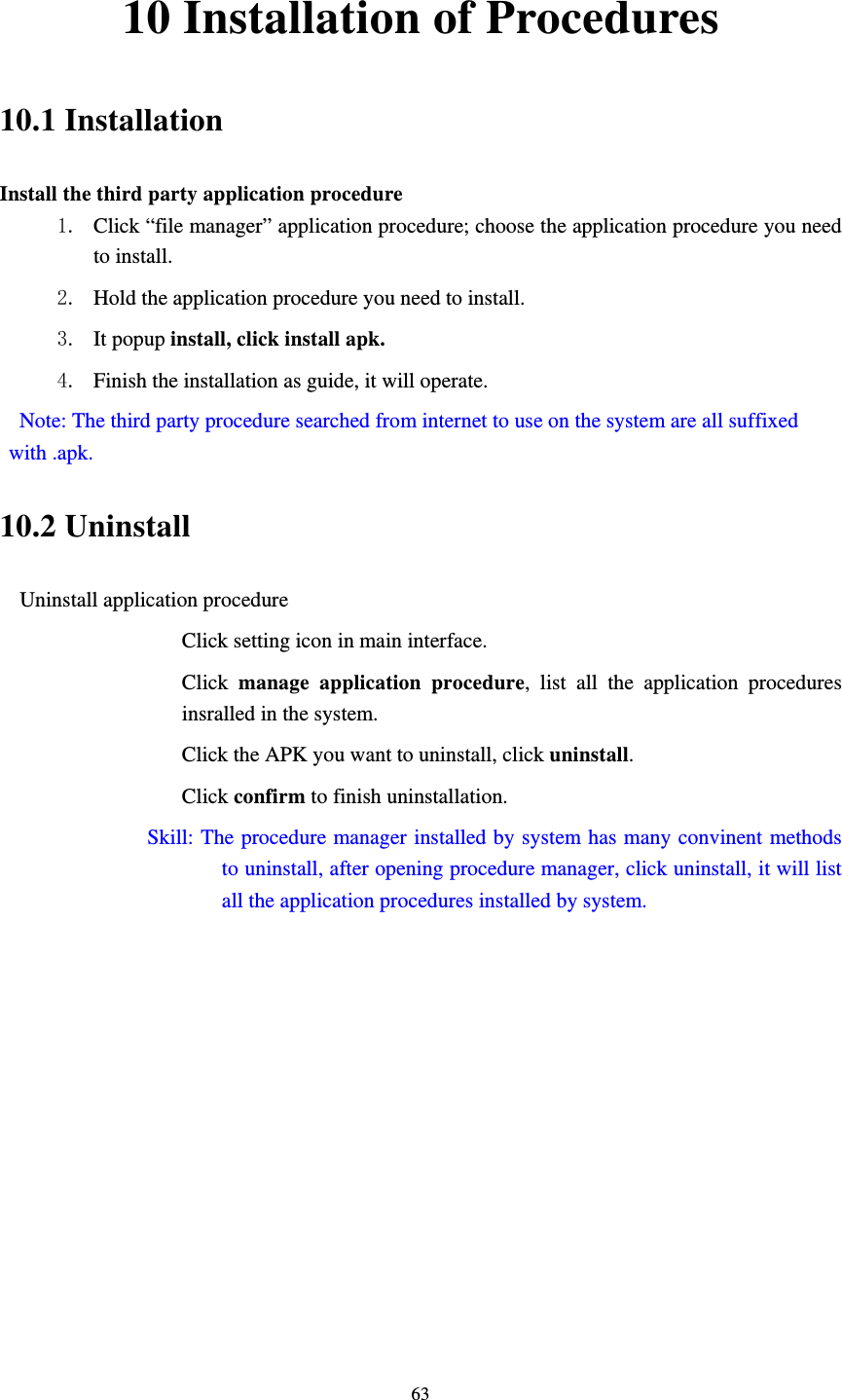     6310 Installation of Procedures 10.1 Installation Install the third party application procedure 1. Click “file manager” application procedure; choose the application procedure you need to install. 2. Hold the application procedure you need to install. 3. It popup install, click install apk. 4. Finish the installation as guide, it will operate.   Note: The third party procedure searched from internet to use on the system are all suffixed with .apk. 10.2 Uninstall Uninstall application procedure Click setting icon in main interface. Click  manage application procedure, list all the application procedures insralled in the system. Click the APK you want to uninstall, click uninstall.  Click confirm to finish uninstallation.             Skill: The procedure manager installed by system has many convinent methods to uninstall, after opening procedure manager, click uninstall, it will list all the application procedures installed by system. 