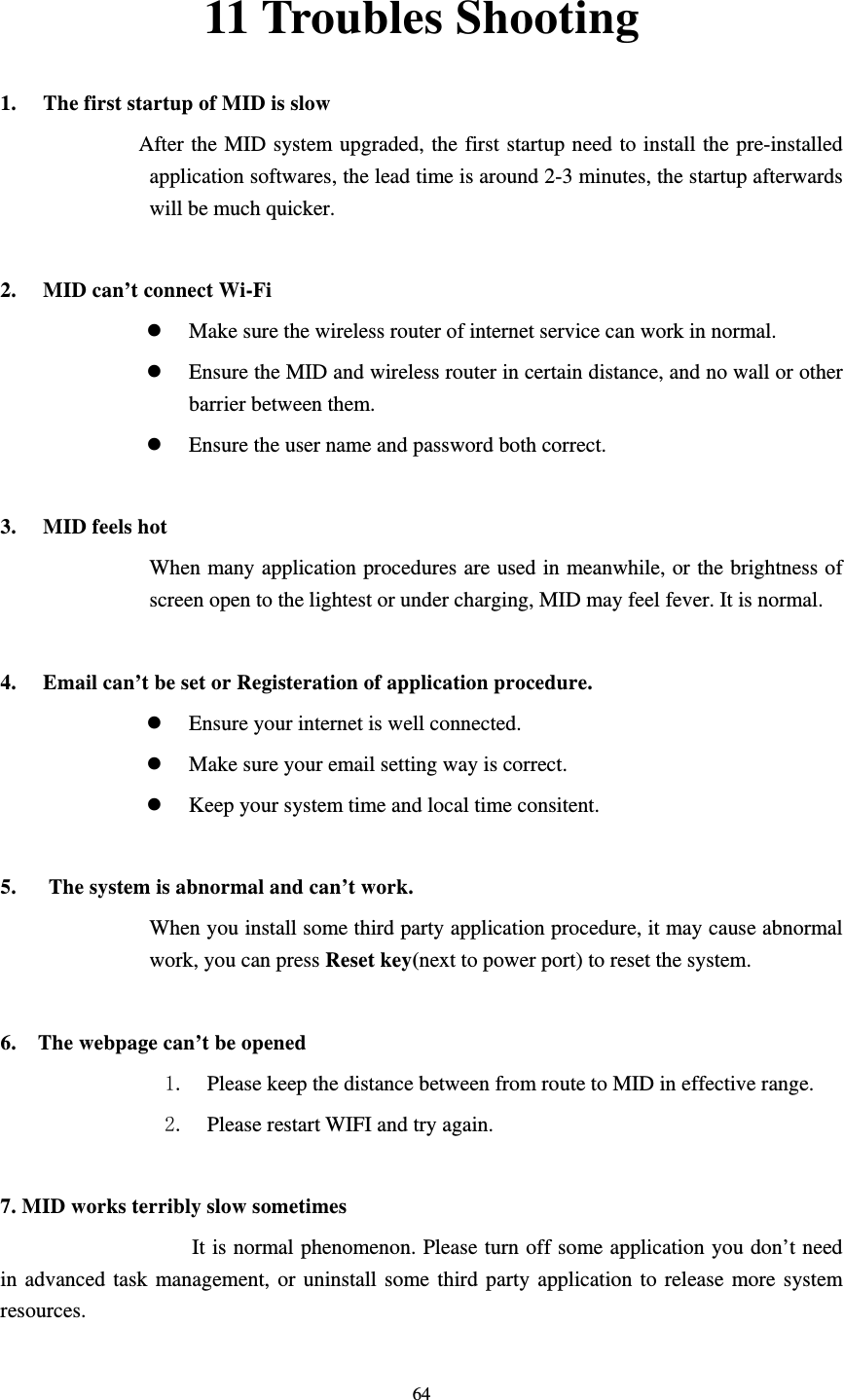     6411 Troubles Shooting 1. The first startup of MID is slow                   After the MID system upgraded, the first startup need to install the pre-installed application softwares, the lead time is around 2-3 minutes, the startup afterwards will be much quicker.  2. MID can’t connect Wi-Fi z Make sure the wireless router of internet service can work in normal. z Ensure the MID and wireless router in certain distance, and no wall or other barrier between them. z Ensure the user name and password both correct.  3. MID feels hot When many application procedures are used in meanwhile, or the brightness of screen open to the lightest or under charging, MID may feel fever. It is normal.  4. Email can’t be set or Registeration of application procedure. z Ensure your internet is well connected. z Make sure your email setting way is correct. z Keep your system time and local time consitent.    5.      The system is abnormal and can’t work. When you install some third party application procedure, it may cause abnormal work, you can press Reset key(next to power port) to reset the system.    6.    The webpage can’t be opened 1. Please keep the distance between from route to MID in effective range. 2. Please restart WIFI and try again.  7. MID works terribly slow sometimes It is normal phenomenon. Please turn off some application you don’t need in advanced task management, or uninstall some third party application to release more system resources. 