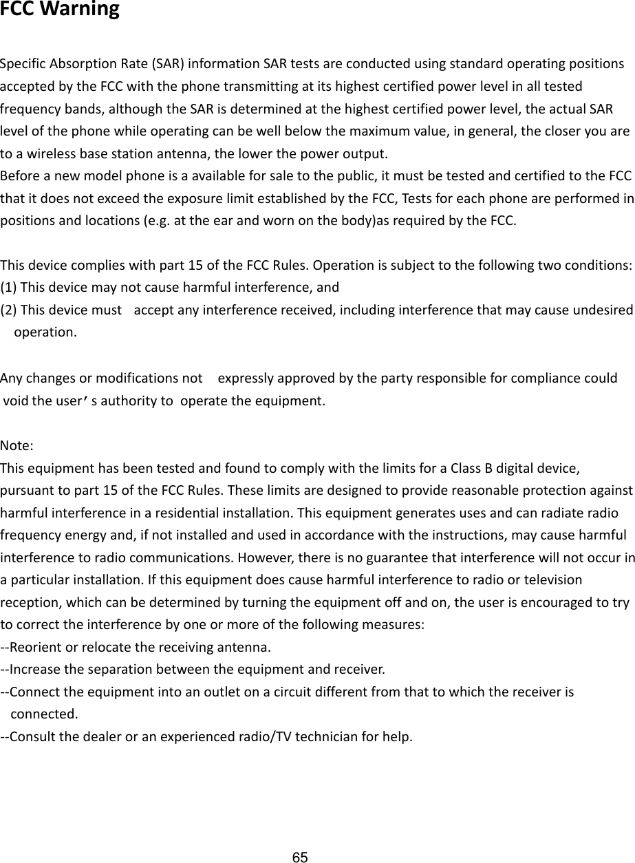 FCCWarningSpecificAbsorptionRate(SAR)informationSARtestsareconductedusingstandardoperatingpositionsacceptedbytheFCCwiththephonetransmittingatitshighestcertifiedpowerlevelinalltestedfrequencybands,althoughtheSARisdeterminedatthehighestcertifiedpowerlevel,theactualSARlevelofthephonewhileoperatingcanbewellbelowthemaximumvalue,ingeneral,thecloseryouaretoawirelessbasestationantenna,thelowerthepoweroutput.Beforeanewmodelphoneisaavailableforsaletothepublic,itmustbetestedandcertifiedtotheFCCthatitdoesnotexceedtheexposurelimitestablishedbytheFCC,Testsforeachphoneareperformedinpositionsandlocations(e.g.attheearandwornonthebody)asrequiredbytheFCC.Thisdevicecomplieswithpart15oftheFCCRules.Operationissubjecttothefollowingtwoconditions:(1)Thisdevicemaynotcauseharmfulinterference,and(2)Thisdevicemust acceptanyinterferencereceived,includinginterferencethatmaycauseundesired    operation. Anychangesor modificationsnot expresslyapprovedbythepartyresponsibleforcompliancecouldvoid theuser’sauthorityto operate theequipment.Note:ThisequipmenthasbeentestedandfoundtocomplywiththelimitsforaClassBdigitaldevice,pursuanttopart15oftheFCCRules.Theselimitsaredesignedtoprovidereasonableprotectionagainstharmfulinterferenceinaresidentialinstallation.Thisequipmentgeneratesusesandcanradiateradiofrequencyenergyand,ifnotinstalledandusedinaccordancewiththeinstructions,maycauseharmfulinterferencetoradiocommunications.However,thereisnoguaranteethatinterferencewillnotoccurinaparticularinstallation.Ifthisequipmentdoescauseharmfulinterferencetoradioortelevisionreception,whichcanbedeterminedbyturningtheequipmentoffandon,theuserisencouragedtotrytocorrecttheinterferencebyoneormoreofthefollowingmeasures:‐‐Reorientorrelocatethereceivingantenna.‐‐Increasetheseparationbetweentheequipmentandreceiver.‐‐Connecttheequipmentintoanoutletonacircuitdifferentfromthattowhichthereceiveris   connected. ‐‐Consultthedealeroranexperiencedradio/TVtechnicianforhelp.65
