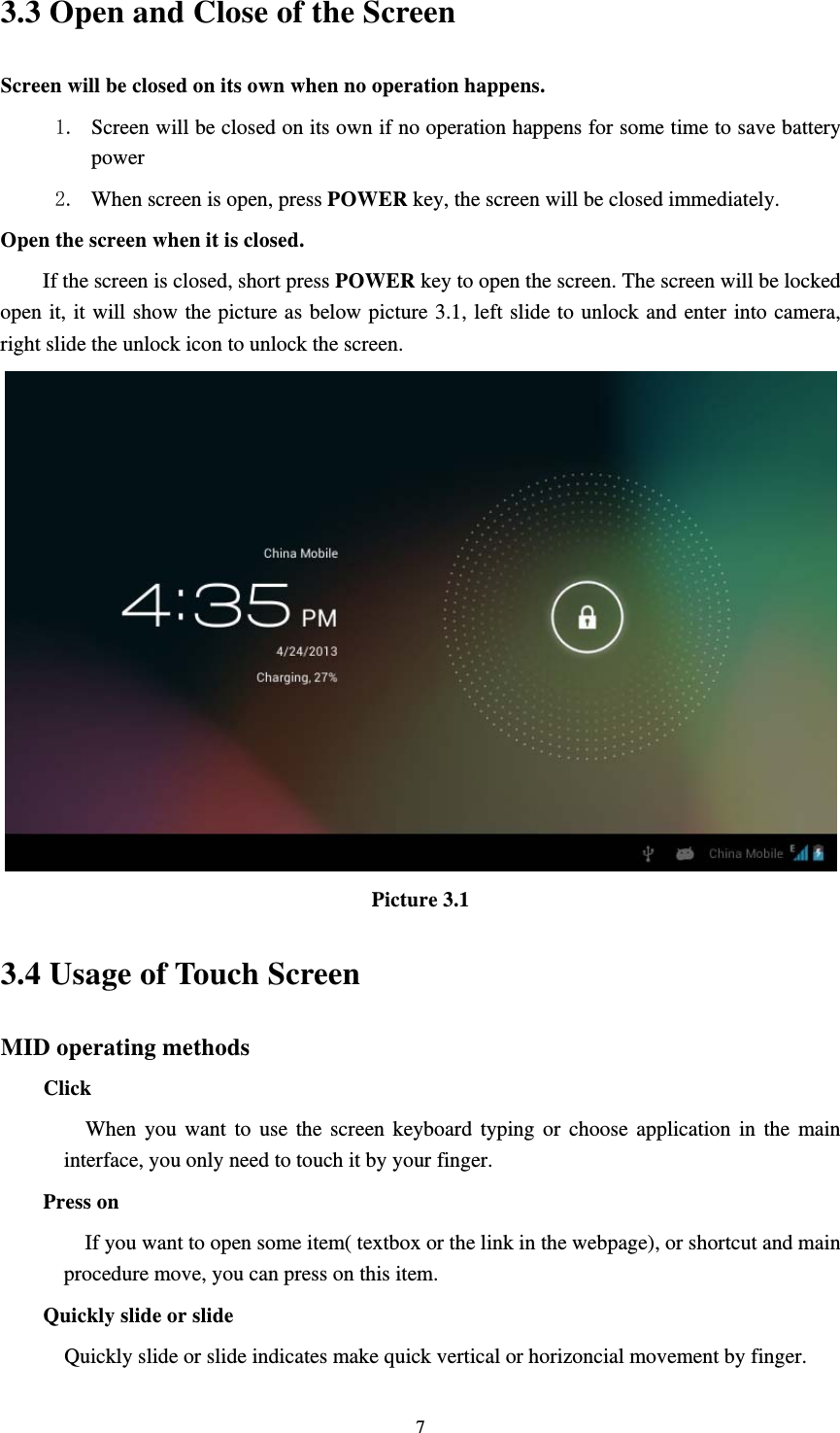     73.3 Open and Close of the Screen Screen will be closed on its own when no operation happens.   1. Screen will be closed on its own if no operation happens for some time to save battery power  2. When screen is open, press POWER key, the screen will be closed immediately. Open the screen when it is closed. If the screen is closed, short press POWER key to open the screen. The screen will be locked open it, it will show the picture as below picture 3.1, left slide to unlock and enter into camera, right slide the unlock icon to unlock the screen.  Picture 3.1 3.4 Usage of Touch Screen MID operating methods Click        When you want to use the screen keyboard typing or choose application in the main interface, you only need to touch it by your finger. Press on If you want to open some item( textbox or the link in the webpage), or shortcut and main procedure move, you can press on this item. Quickly slide or slide   Quickly slide or slide indicates make quick vertical or horizoncial movement by finger.   