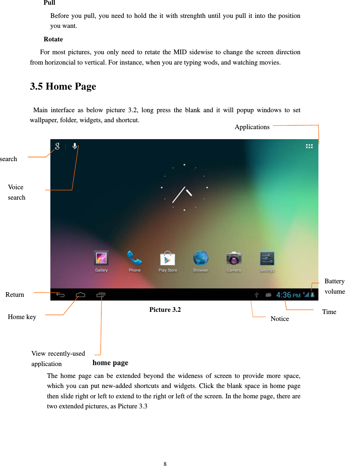     8Pull      Before you pull, you need to hold the it with strenghth until you pull it into the position you want. Rotate For most pictures, you only need to retate the MID sidewise to change the screen direction from horizoncial to vertical. For instance, when you are typing wods, and watching movies. 3.5 Home Page Main interface as below picture 3.2, long press the blank and it will popup windows to set wallpaper, folder, widgets, and shortcut.   Picture 3.2    The extended home page    The home page can be extended beyond the wideness of screen to provide more space, which you can put new-added shortcuts and widgets. Click the blank space in home page then slide right or left to extend to the right or left of the screen. In the home page, there are two extended pictures, as Picture 3.3 searchVoice search ReturnHome key View recently-used application Notice TimeBattery volume Applications 