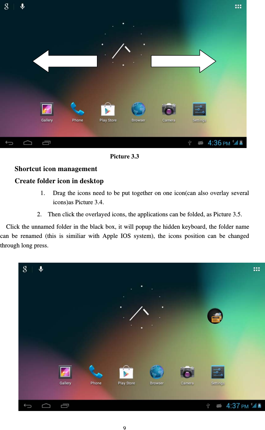     9 Picture 3.3 Shortcut icon management Create folder icon in desktop 1. Drag the icons need to be put together on one icon(can also overlay several icons)as Picture 3.4. 2. Then click the overlayed icons, the applications can be folded, as Picture 3.5. Click the unnamed folder in the black box, it will popup the hidden keyboard, the folder name can be renamed (this is similiar with Apple IOS system), the icons position can be changed through long press.                     