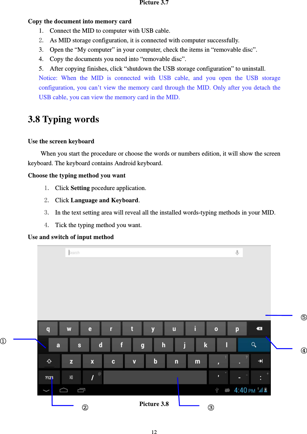     12Picture 3.7  Copy the document into memory card 1. Connect the MID to computer with USB cable. 2. As MID storage configuration, it is connected with computer successfully.   3. Open the “My computer” in your computer, check the items in “removable disc”. 4. Copy the documents you need into “removable disc”. 5. After copying finishes, click “shutdown the USB storage configuration” to uninstall. Notice: When the MID is connected with USB cable, and you open the USB storage configuration, you can’t view the memory card through the MID. Only after you detach the USB cable, you can view the memory card in the MID. 3.8 Typing words Use the screen keyboard When you start the procedure or choose the words or numbers edition, it will show the screen keyboard. The keyboard contains Android keyboard. Choose the typing method you want 1. Click Setting pocedure application. 2. Click Language and Keyboard. 3. In the text setting area will reveal all the installed words-typing methods in your MID.   4. Tick the typing method you want. Use and switch of input method  Picture 3.8  