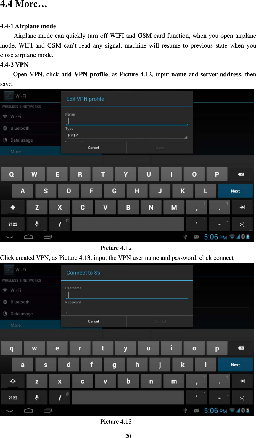     204.4 More…   4.4-1 Airplane mode Airplane mode can quickly turn off WIFI and GSM card function, when you open airplane mode, WIFI and GSM can’t read any signal, machine will resume to previous state when you close airplane mode. 4.4-2 VPN      Open VPN, click add VPN profile, as Picture 4.12, input name and server address, then save.                                 Picture 4.12 Click created VPN, as Picture 4.13, input the VPN user name and password, click connect                                 Picture 4.13 