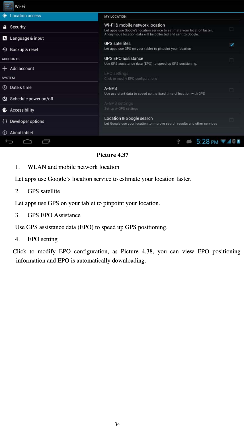     34                                Picture 4.37 1. WLAN and mobile network location Let apps use Google’s location service to estimate your location faster. 2. GPS satellite   Let apps use GPS on your tablet to pinpoint your location. 3. GPS EPO Assistance Use GPS assistance data (EPO) to speed up GPS positioning. 4. EPO setting Click to modify EPO configuration, as Picture 4.38, you can view EPO positioning information and EPO is automatically downloading.   