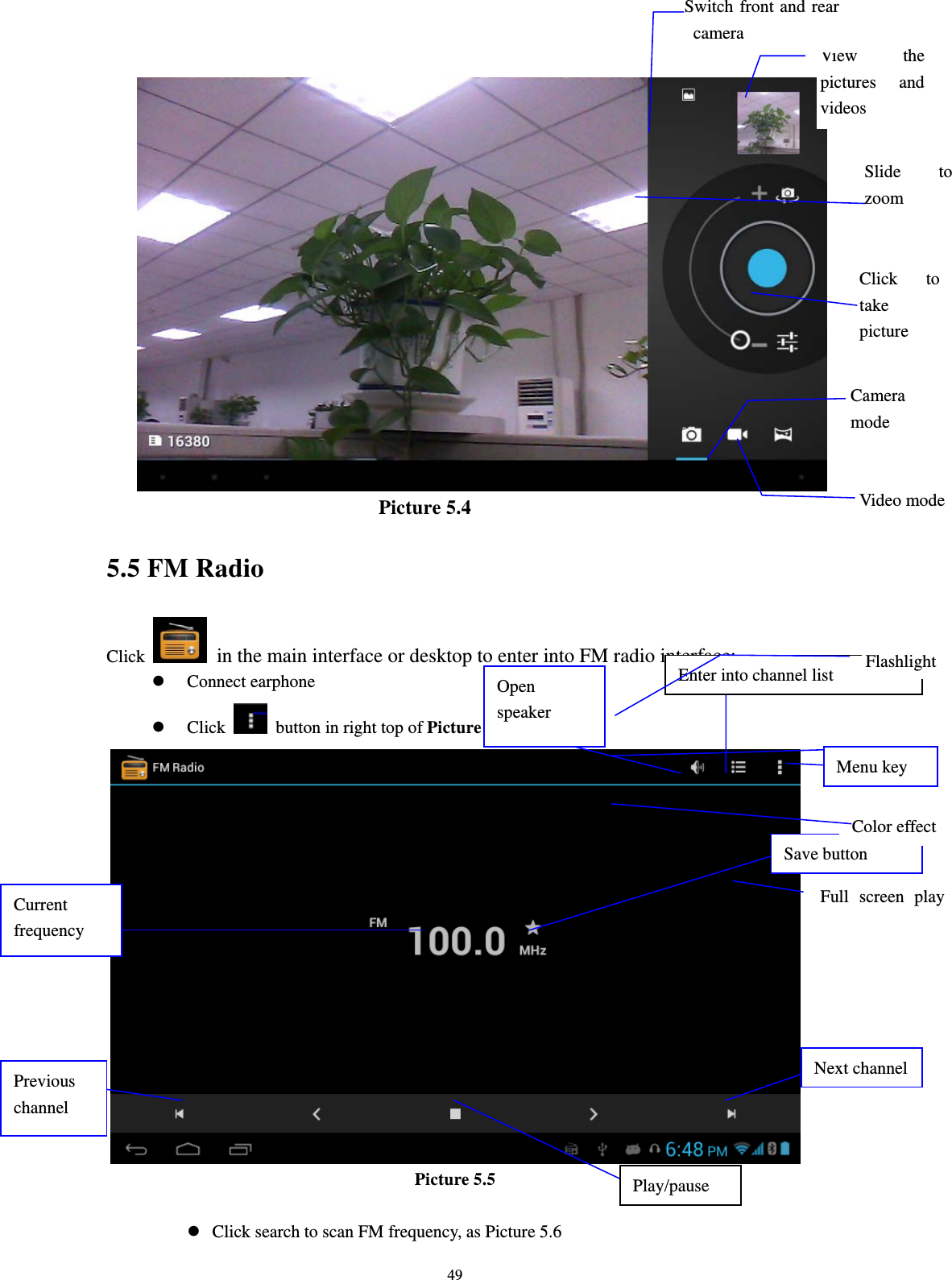     49                         Picture 5.4 5.5 FM Radio Click    in the main interface or desktop to enter into FM radio interface: z Connect earphone z Click    button in right top of Picture 5.5  Picture 5.5  z Click search to scan FM frequency, as Picture 5.6 Open speaker Play/pause Enter into channel list Save button Previous channel Next channelCurrent frequency Full screen play View the pictures and videos Switch front and rear camera Slide to zoom Click to take picture Camera modeVideo modeColor effect White balance Flashlight Menu key 