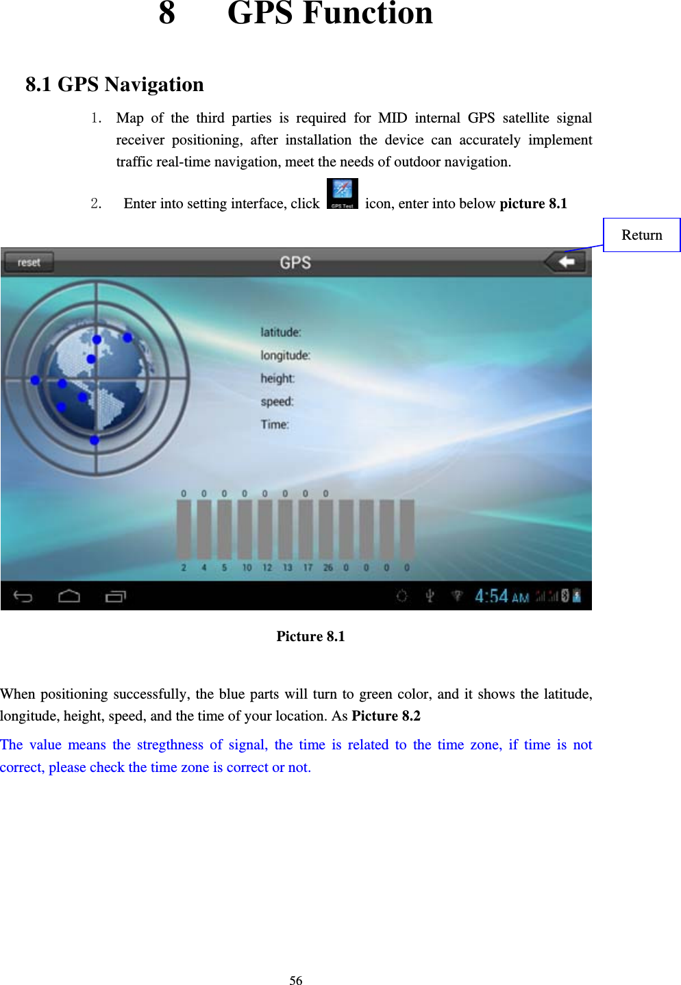     568   GPS Function  8.1 GPS Navigation 1. Map of the third parties is required for MID internal GPS satellite signal receiver positioning, after installation the device can accurately implement traffic real-time navigation, meet the needs of outdoor navigation. 2.   Enter into setting interface, click    icon, enter into below picture 8.1    Picture 8.1  When positioning successfully, the blue parts will turn to green color, and it shows the latitude, longitude, height, speed, and the time of your location. As Picture 8.2 The value means the stregthness of signal, the time is related to the time zone, if time is not correct, please check the time zone is correct or not.    Return 
