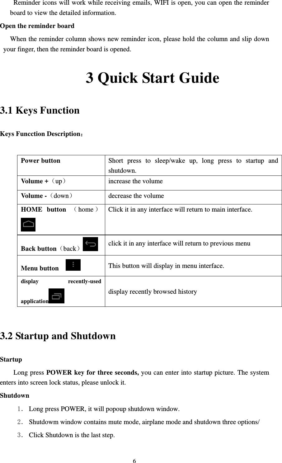     6Reminder icons will work while receiving emails, WIFI is open, you can open the reminder board to view the detailed information. Open the reminder board When the reminder column shows new reminder icon, please hold the column and slip down your finger, then the reminder board is opened.            3 Quick Start Guide 3.1 Keys Function Keys Funcction Description：  Power button  Short press to sleep/wake up, long press to startup and shutdown.  Volume +up  increase the volume Volume -down decrease the volume HOME button home  Click it in any interface will return to main interface. Back buttonback click it in any interface will return to previous menu Menu button     This button will display in menu interface. display recently-used application  display recently browsed history  3.2 Startup and Shutdown Startup Long press POWER key for three seconds, you can enter into startup picture. The system enters into screen lock status, please unlock it. Shutdown 1． Long press POWER, it will popoup shutdown window. 2． Shutdowm window contains mute mode, airplane mode and shutdown three options/ 3． Click Shutdown is the last step. 