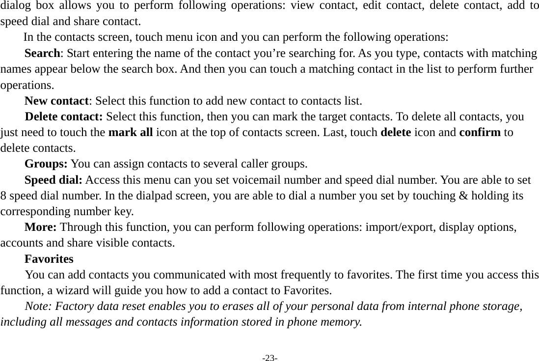 -23- dialog box allows you to perform following operations: view contact, edit contact, delete contact, add to speed dial and share contact. In the contacts screen, touch menu icon and you can perform the following operations: Search: Start entering the name of the contact you’re searching for. As you type, contacts with matching names appear below the search box. And then you can touch a matching contact in the list to perform further operations. New contact: Select this function to add new contact to contacts list.     Delete contact: Select this function, then you can mark the target contacts. To delete all contacts, you just need to touch the mark all icon at the top of contacts screen. Last, touch delete icon and confirm to delete contacts.   Groups: You can assign contacts to several caller groups. Speed dial: Access this menu can you set voicemail number and speed dial number. You are able to set 8 speed dial number. In the dialpad screen, you are able to dial a number you set by touching &amp; holding its corresponding number key. More: Through this function, you can perform following operations: import/export, display options, accounts and share visible contacts. Favorites         You can add contacts you communicated with most frequently to favorites. The first time you access this function, a wizard will guide you how to add a contact to Favorites.     Note: Factory data reset enables you to erases all of your personal data from internal phone storage, including all messages and contacts information stored in phone memory.   