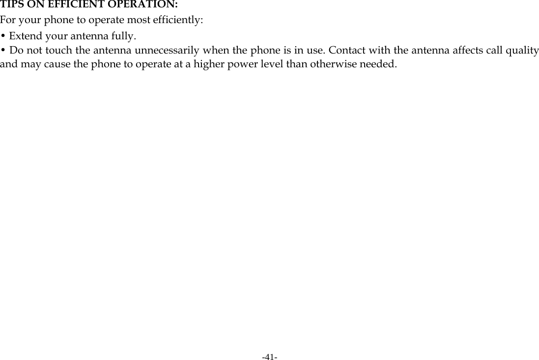 -41- TIPS ON EFFICIENT OPERATION:  For your phone to operate most efficiently: • Extend your antenna fully. • Do not touch the antenna unnecessarily when the phone is in use. Contact with the antenna affects call quality and may cause the phone to operate at a higher power level than otherwise needed.          