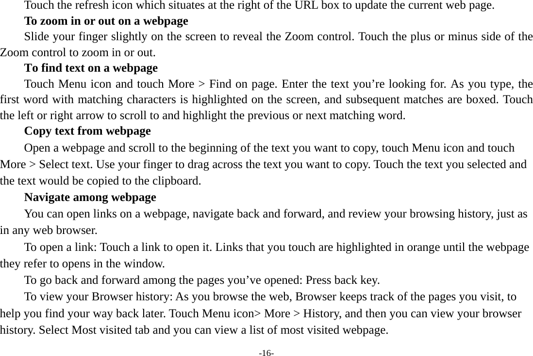 -16-         Touch the refresh icon which situates at the right of the URL box to update the current web page.         To zoom in or out on a webpage Slide your finger slightly on the screen to reveal the Zoom control. Touch the plus or minus side of the Zoom control to zoom in or out.        To find text on a webpage Touch Menu icon and touch More &gt; Find on page. Enter the text you’re looking for. As you type, the first word with matching characters is highlighted on the screen, and subsequent matches are boxed. Touch the left or right arrow to scroll to and highlight the previous or next matching word.        Copy text from webpage Open a webpage and scroll to the beginning of the text you want to copy, touch Menu icon and touch More &gt; Select text. Use your finger to drag across the text you want to copy. Touch the text you selected and the text would be copied to the clipboard. Navigate among webpage You can open links on a webpage, navigate back and forward, and review your browsing history, just as in any web browser.           To open a link: Touch a link to open it. Links that you touch are highlighted in orange until the webpage they refer to opens in the window. To go back and forward among the pages you’ve opened: Press back key.           To view your Browser history: As you browse the web, Browser keeps track of the pages you visit, to help you find your way back later. Touch Menu icon&gt; More &gt; History, and then you can view your browser history. Select Most visited tab and you can view a list of most visited webpage.   