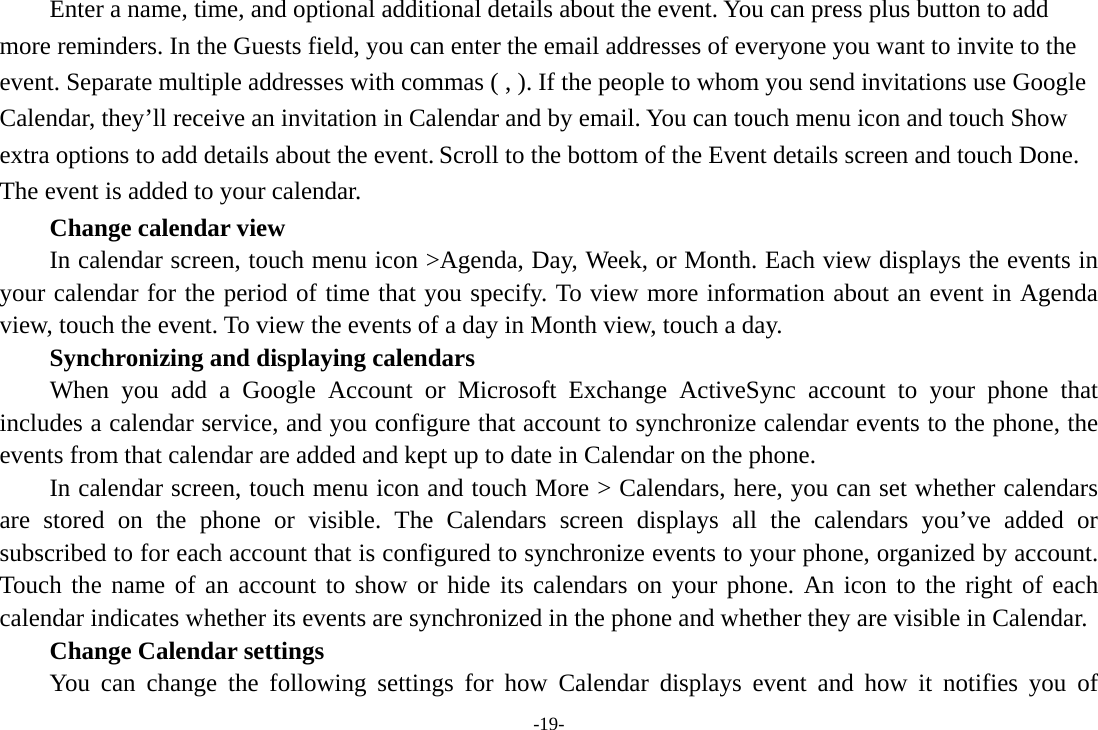 -19- Enter a name, time, and optional additional details about the event. You can press plus button to add more reminders. In the Guests field, you can enter the email addresses of everyone you want to invite to the event. Separate multiple addresses with commas ( , ). If the people to whom you send invitations use Google Calendar, they’ll receive an invitation in Calendar and by email. You can touch menu icon and touch Show extra options to add details about the event. Scroll to the bottom of the Event details screen and touch Done. The event is added to your calendar.     Change calendar view In calendar screen, touch menu icon &gt;Agenda, Day, Week, or Month. Each view displays the events in your calendar for the period of time that you specify. To view more information about an event in Agenda view, touch the event. To view the events of a day in Month view, touch a day.       Synchronizing and displaying calendars     When you add a Google Account or Microsoft Exchange ActiveSync account to your phone that includes a calendar service, and you configure that account to synchronize calendar events to the phone, the events from that calendar are added and kept up to date in Calendar on the phone.         In calendar screen, touch menu icon and touch More &gt; Calendars, here, you can set whether calendars are stored on the phone or visible. The Calendars screen displays all the calendars you’ve added or subscribed to for each account that is configured to synchronize events to your phone, organized by account. Touch the name of an account to show or hide its calendars on your phone. An icon to the right of each calendar indicates whether its events are synchronized in the phone and whether they are visible in Calendar.     Change Calendar settings You can change the following settings for how Calendar displays event and how it notifies you of 