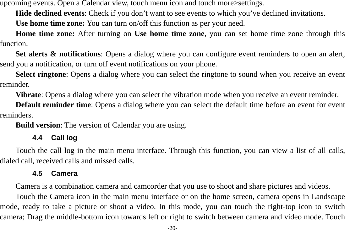 -20- upcoming events. Open a Calendar view, touch menu icon and touch more&gt;settings.     Hide declined events: Check if you don’t want to see events to which you’ve declined invitations. Use home time zone: You can turn on/off this function as per your need. Home time zone: After turning on Use home time zone, you can set home time zone through this function.     Set alerts &amp; notifications: Opens a dialog where you can configure event reminders to open an alert, send you a notification, or turn off event notifications on your phone. Select ringtone: Opens a dialog where you can select the ringtone to sound when you receive an event reminder.     Vibrate: Opens a dialog where you can select the vibration mode when you receive an event reminder.     Default reminder time: Opens a dialog where you can select the default time before an event for event reminders.     Build version: The version of Calendar you are using. 4.4 Call log Touch the call log in the main menu interface. Through this function, you can view a list of all calls, dialed call, received calls and missed calls. 4.5 Camera Camera is a combination camera and camcorder that you use to shoot and share pictures and videos. Touch the Camera icon in the main menu interface or on the home screen, camera opens in Landscape mode, ready to take a picture or shoot a video. In this mode, you can touch the right-top icon to switch camera; Drag the middle-bottom icon towards left or right to switch between camera and video mode. Touch 