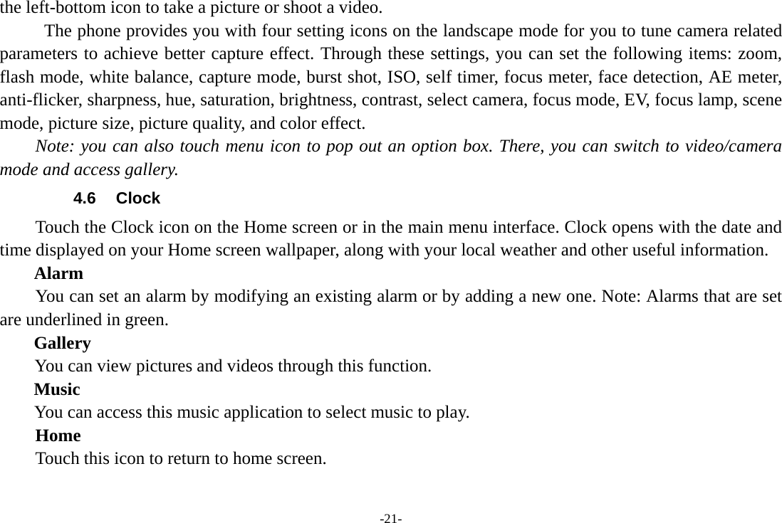 -21- the left-bottom icon to take a picture or shoot a video.           The phone provides you with four setting icons on the landscape mode for you to tune camera related parameters to achieve better capture effect. Through these settings, you can set the following items: zoom, flash mode, white balance, capture mode, burst shot, ISO, self timer, focus meter, face detection, AE meter, anti-flicker, sharpness, hue, saturation, brightness, contrast, select camera, focus mode, EV, focus lamp, scene mode, picture size, picture quality, and color effect. Note: you can also touch menu icon to pop out an option box. There, you can switch to video/camera mode and access gallery. 4.6 Clock Touch the Clock icon on the Home screen or in the main menu interface. Clock opens with the date and time displayed on your Home screen wallpaper, along with your local weather and other useful information. Alarm You can set an alarm by modifying an existing alarm or by adding a new one. Note: Alarms that are set are underlined in green. Gallery You can view pictures and videos through this function.   Music You can access this music application to select music to play.     Home Touch this icon to return to home screen. 