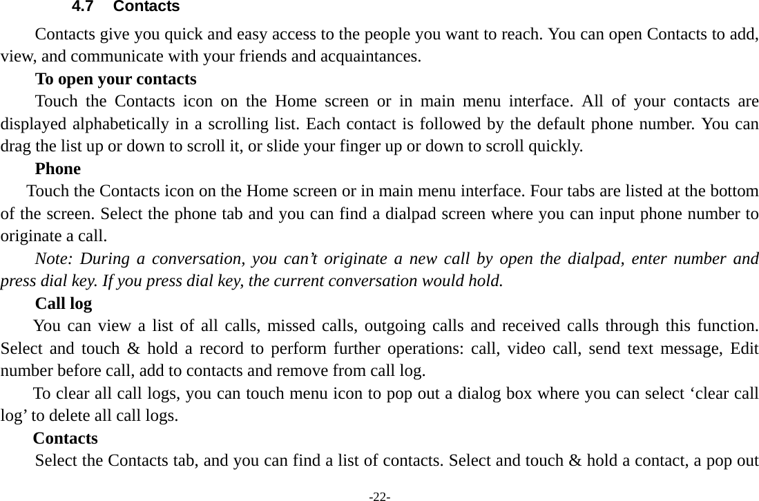 -22- 4.7 Contacts Contacts give you quick and easy access to the people you want to reach. You can open Contacts to add, view, and communicate with your friends and acquaintances. To open your contacts Touch the Contacts icon on the Home screen or in main menu interface. All of your contacts are displayed alphabetically in a scrolling list. Each contact is followed by the default phone number. You can drag the list up or down to scroll it, or slide your finger up or down to scroll quickly.       Phone       Touch the Contacts icon on the Home screen or in main menu interface. Four tabs are listed at the bottom of the screen. Select the phone tab and you can find a dialpad screen where you can input phone number to originate a call.     Note: During a conversation, you can’t originate a new call by open the dialpad, enter number and press dial key. If you press dial key, the current conversation would hold.       Call log  You can view a list of all calls, missed calls, outgoing calls and received calls through this function. Select and touch &amp; hold a record to perform further operations: call, video call, send text message, Edit number before call, add to contacts and remove from call log. To clear all call logs, you can touch menu icon to pop out a dialog box where you can select ‘clear call log’ to delete all call logs. Contacts     Select the Contacts tab, and you can find a list of contacts. Select and touch &amp; hold a contact, a pop out 