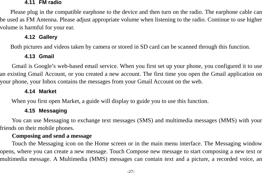 -27- 4.11 FM radio     Please plug in the compatible earphone to the device and then turn on the radio. The earphone cable can be used as FM Antenna. Please adjust appropriate volume when listening to the radio. Continue to use higher volume is harmful for your ear.   4.12 Gallery     Both pictures and videos taken by camera or stored in SD card can be scanned through this function. 4.13 Gmail Gmail is Google’s web-based email service. When you first set up your phone, you configured it to use an existing Gmail Account, or you created a new account. The first time you open the Gmail application on your phone, your Inbox contains the messages from your Gmail Account on the web. 4.14 Market        When you first open Market, a guide will display to guide you to use this function. 4.15 Messaging You can use Messaging to exchange text messages (SMS) and multimedia messages (MMS) with your friends on their mobile phones. Composing and send a message Touch the Messaging icon on the Home screen or in the main menu interface. The Messaging window opens, where you can create a new message. Touch Compose new message to start composing a new text or multimedia message. A Multimedia (MMS) messages can contain text and a picture, a recorded voice, an 