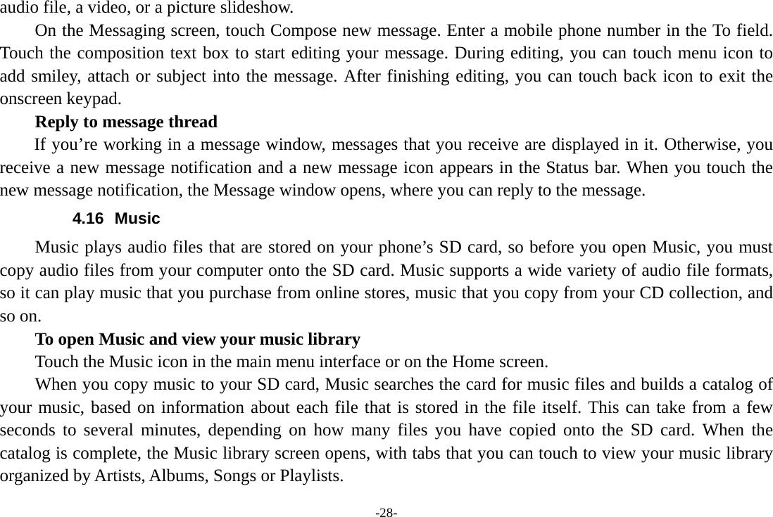 -28- audio file, a video, or a picture slideshow.     On the Messaging screen, touch Compose new message. Enter a mobile phone number in the To field. Touch the composition text box to start editing your message. During editing, you can touch menu icon to add smiley, attach or subject into the message. After finishing editing, you can touch back icon to exit the onscreen keypad.   Reply to message thread If you’re working in a message window, messages that you receive are displayed in it. Otherwise, you receive a new message notification and a new message icon appears in the Status bar. When you touch the new message notification, the Message window opens, where you can reply to the message. 4.16 Music Music plays audio files that are stored on your phone’s SD card, so before you open Music, you must copy audio files from your computer onto the SD card. Music supports a wide variety of audio file formats, so it can play music that you purchase from online stores, music that you copy from your CD collection, and so on.   To open Music and view your music library Touch the Music icon in the main menu interface or on the Home screen. When you copy music to your SD card, Music searches the card for music files and builds a catalog of your music, based on information about each file that is stored in the file itself. This can take from a few seconds to several minutes, depending on how many files you have copied onto the SD card. When the catalog is complete, the Music library screen opens, with tabs that you can touch to view your music library organized by Artists, Albums, Songs or Playlists. 