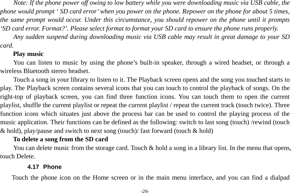 -29-       Note: If the phone power off owing to low battery while you were downloading music via USB cable, the phone would prompt ‘ SD card error’ when you power on the phone. Repower on the phone for about 5 times, the same prompt would occur. Under this circumstance, you should repower on the phone until it prompts ‘SD card error. Format?’. Please select format to format your SD card to ensure the phone runs properly. Any sudden suspend during downloading music via USB cable may result in great damage to your SD card.     Play music You can listen to music by using the phone’s built-in speaker, through a wired headset, or through a wireless Bluetooth stereo headset. Touch a song in your library to listen to it. The Playback screen opens and the song you touched starts to play. The Playback screen contains several icons that you can touch to control the playback of songs. On the right-top of playback screen, you can find three function icons. You can touch them to open the current playlist, shuffle the current playlist or repeat the current playlist / repeat the current track (touch twice). Three function icons which situates just above the process bar can be used to control the playing process of the music application. Their functions can be defined as the following: switch to last song (touch) /rewind (touch &amp; hold), play/pause and switch to next song (touch)/ fast forward (touch &amp; hold)   To delete a song from the SD card You can delete music from the storage card. Touch &amp; hold a song in a library list. In the menu that opens, touch Delete. 4.17 Phone     Touch the phone icon on the Home screen or in the main menu interface, and you can find a dialpad 