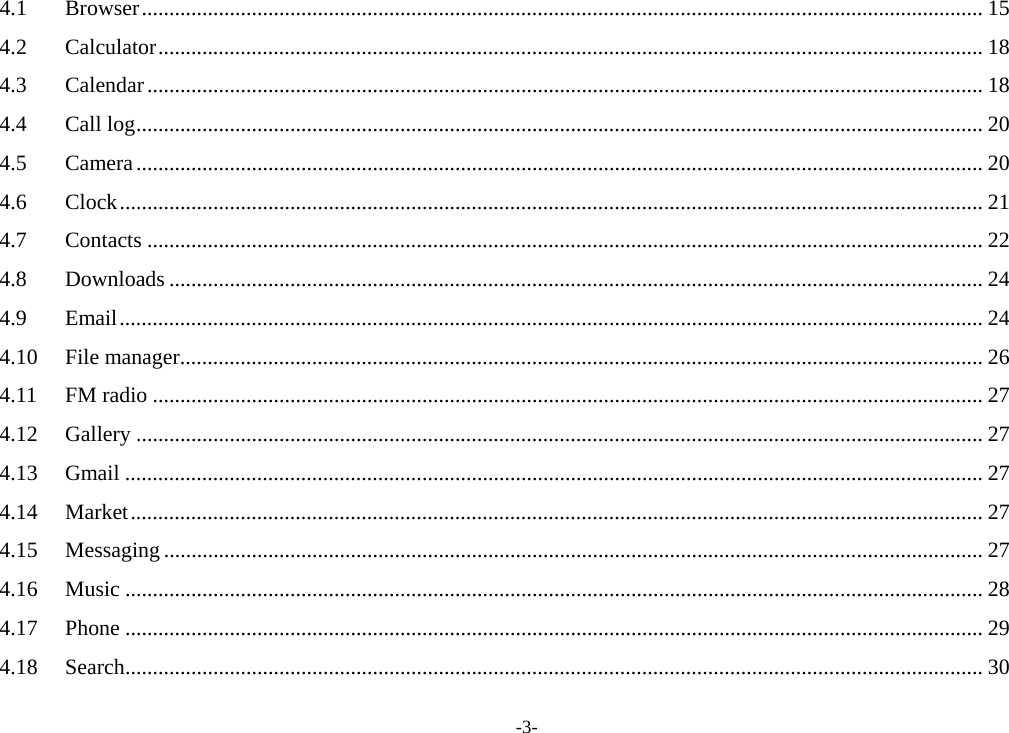 -3- 4.1Browser ......................................................................................................................................................... 154.2Calculator ...................................................................................................................................................... 184.3Calendar ........................................................................................................................................................ 184.4Call log .......................................................................................................................................................... 204.5Camera .......................................................................................................................................................... 204.6Clock ............................................................................................................................................................. 214.7Contacts ........................................................................................................................................................ 224.8Downloads .................................................................................................................................................... 244.9Email ............................................................................................................................................................. 244.10File manager .................................................................................................................................................. 264.11FM radio ....................................................................................................................................................... 274.12Gallery .......................................................................................................................................................... 274.13Gmail ............................................................................................................................................................ 274.14Market ........................................................................................................................................................... 274.15Messaging ..................................................................................................................................................... 274.16Music ............................................................................................................................................................ 284.17Phone ............................................................................................................................................................ 294.18Search ............................................................................................................................................................ 30