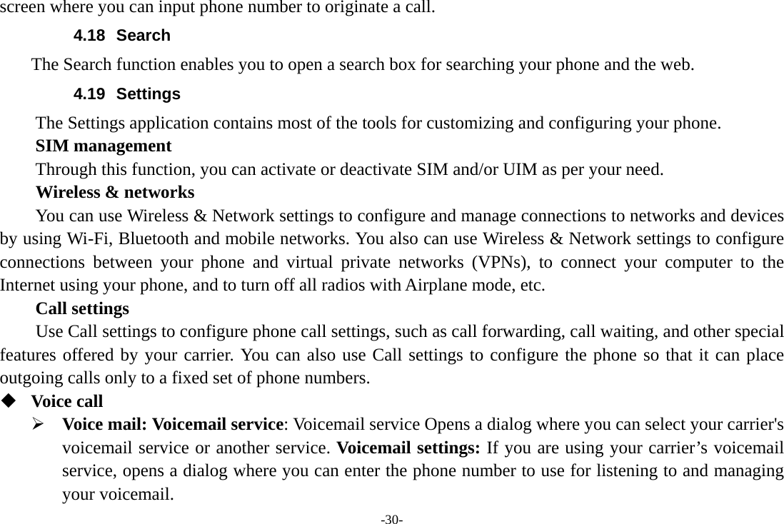 -30- screen where you can input phone number to originate a call. 4.18 Search     The Search function enables you to open a search box for searching your phone and the web.   4.19 Settings The Settings application contains most of the tools for customizing and configuring your phone.     SIM management Through this function, you can activate or deactivate SIM and/or UIM as per your need.   Wireless &amp; networks         You can use Wireless &amp; Network settings to configure and manage connections to networks and devices by using Wi-Fi, Bluetooth and mobile networks. You also can use Wireless &amp; Network settings to configure connections between your phone and virtual private networks (VPNs), to connect your computer to the Internet using your phone, and to turn off all radios with Airplane mode, etc.     Call settings     Use Call settings to configure phone call settings, such as call forwarding, call waiting, and other special features offered by your carrier. You can also use Call settings to configure the phone so that it can place outgoing calls only to a fixed set of phone numbers.  Voice call ¾ Voice mail: Voicemail service: Voicemail service Opens a dialog where you can select your carrier&apos;s voicemail service or another service. Voicemail settings: If you are using your carrier’s voicemail service, opens a dialog where you can enter the phone number to use for listening to and managing your voicemail. 