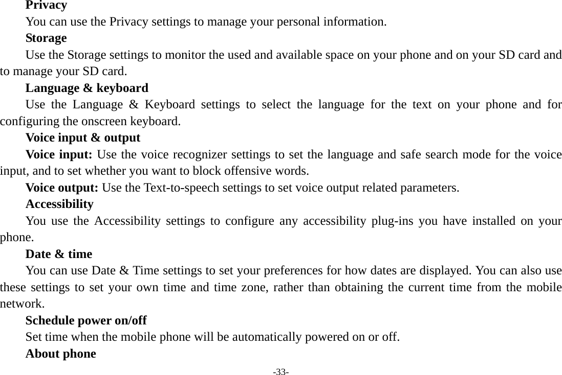 -33-     Privacy         You can use the Privacy settings to manage your personal information. Storage        Use the Storage settings to monitor the used and available space on your phone and on your SD card and to manage your SD card.     Language &amp; keyboard Use the Language &amp; Keyboard settings to select the language for the text on your phone and for configuring the onscreen keyboard. Voice input &amp; output Voice input: Use the voice recognizer settings to set the language and safe search mode for the voice input, and to set whether you want to block offensive words.       Voice output: Use the Text-to-speech settings to set voice output related parameters. Accessibility You use the Accessibility settings to configure any accessibility plug-ins you have installed on your phone.     Date &amp; time         You can use Date &amp; Time settings to set your preferences for how dates are displayed. You can also use these settings to set your own time and time zone, rather than obtaining the current time from the mobile network.     Schedule power on/off     Set time when the mobile phone will be automatically powered on or off.     About phone 