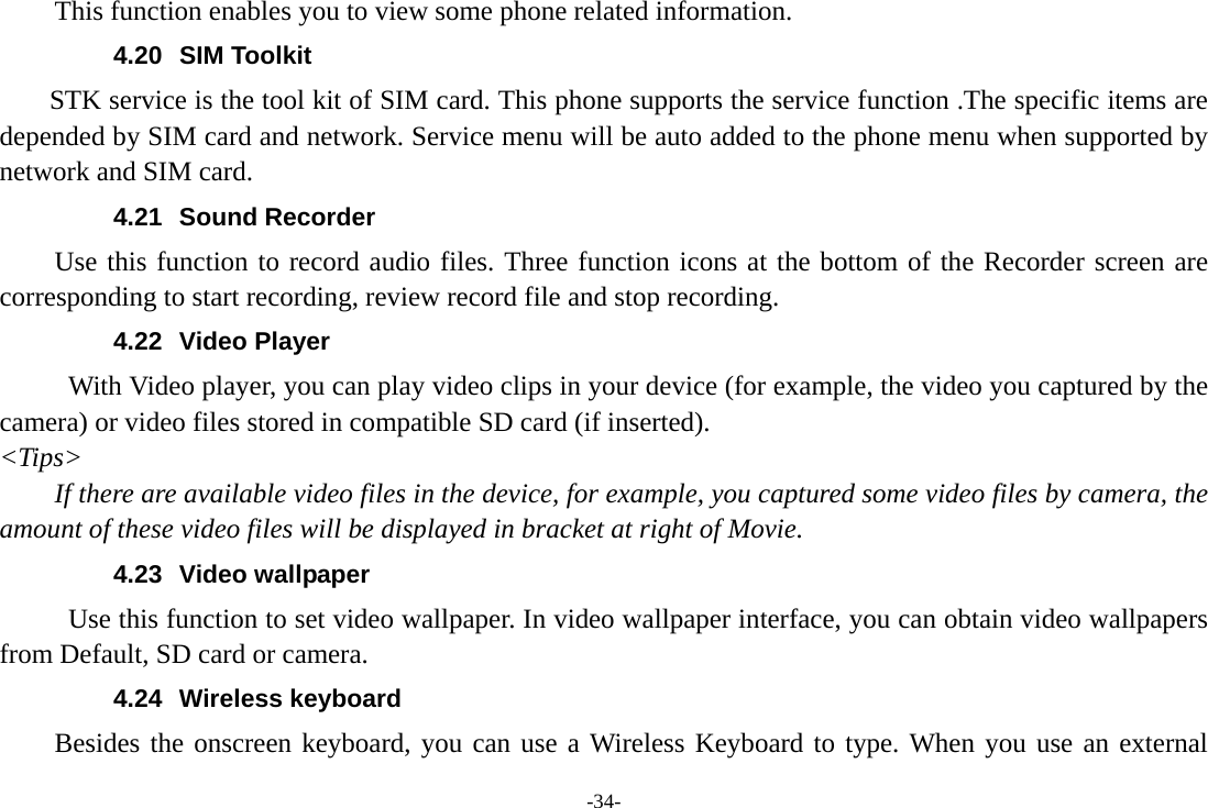 -34- This function enables you to view some phone related information. 4.20 SIM Toolkit STK service is the tool kit of SIM card. This phone supports the service function .The specific items are depended by SIM card and network. Service menu will be auto added to the phone menu when supported by network and SIM card. 4.21 Sound Recorder Use this function to record audio files. Three function icons at the bottom of the Recorder screen are corresponding to start recording, review record file and stop recording. 4.22 Video Player With Video player, you can play video clips in your device (for example, the video you captured by the camera) or video files stored in compatible SD card (if inserted). &lt;Tips&gt; If there are available video files in the device, for example, you captured some video files by camera, the amount of these video files will be displayed in bracket at right of Movie. 4.23 Video wallpaper Use this function to set video wallpaper. In video wallpaper interface, you can obtain video wallpapers from Default, SD card or camera. 4.24 Wireless keyboard Besides the onscreen keyboard, you can use a Wireless Keyboard to type. When you use an external 