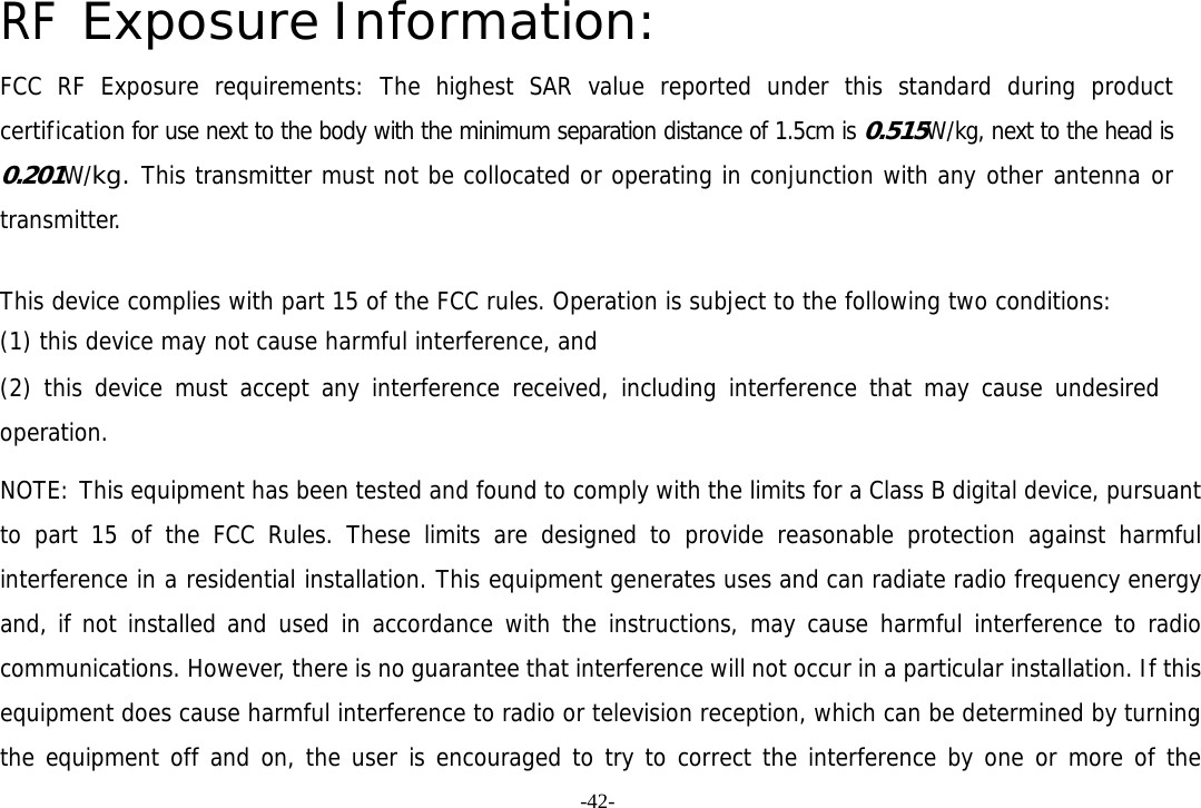 -42- RF Exposure Information: FCC RF Exposure requirements: The highest SAR value reported under this standard during product certification for use next to the body with the minimum separation distance of 1.5cm is 0.515W/kg, next to the head is 0.201W/kg. This transmitter must not be collocated or operating in conjunction with any other antenna or transmitter.   This device complies with part 15 of the FCC rules. Operation is subject to the following two conditions: (1) this device may not cause harmful interference, and (2) this device must accept any interference received, including interference that may cause undesired operation.  NOTE: This equipment has been tested and found to comply with the limits for a Class B digital device, pursuant to part 15 of the FCC Rules. These limits are designed to provide reasonable protection against harmful interference in a residential installation. This equipment generates uses and can radiate radio frequency energy and, if not installed and used in accordance with the instructions, may cause harmful interference to radio communications. However, there is no guarantee that interference will not occur in a particular installation. If this equipment does cause harmful interference to radio or television reception, which can be determined by turning the equipment off and on, the user is encouraged to try to correct the interference by one or more of the 