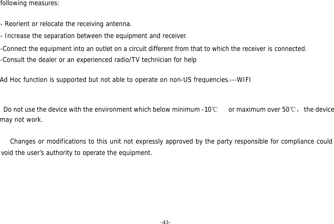 -43- following measures:   - Reorient or relocate the receiving antenna. - Increase the separation between the equipment and receiver. -Connect the equipment into an outlet on a circuit different from that to which the receiver is connected. -Consult the dealer or an experienced radio/TV technician for help  Ad Hoc function is supported but not able to operate on non-US frequencies.---WIFI       Do not use the device with the environment which below minimum -10℃   or maximum over 50℃， the device  may not work.        Changes or modifications to this unit not expressly approved by the party responsible for compliance could void the user’s authority to operate the equipment.  