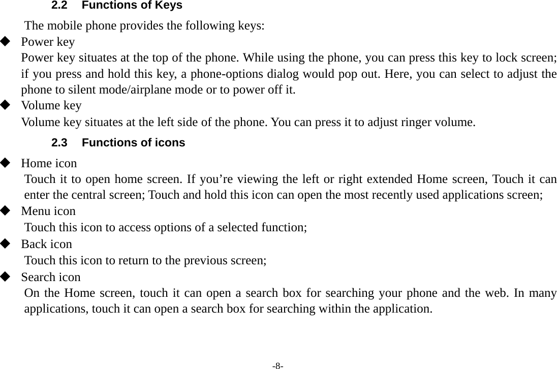 -8- 2.2  Functions of Keys The mobile phone provides the following keys:  Power key Power key situates at the top of the phone. While using the phone, you can press this key to lock screen; if you press and hold this key, a phone-options dialog would pop out. Here, you can select to adjust the phone to silent mode/airplane mode or to power off it.  Volume key Volume key situates at the left side of the phone. You can press it to adjust ringer volume. 2.3  Functions of icons  Home icon   Touch it to open home screen. If you’re viewing the left or right extended Home screen, Touch it can enter the central screen; Touch and hold this icon can open the most recently used applications screen;  Menu icon Touch this icon to access options of a selected function;  Back icon Touch this icon to return to the previous screen;  Search icon      On the Home screen, touch it can open a search box for searching your phone and the web. In many applications, touch it can open a search box for searching within the application.  