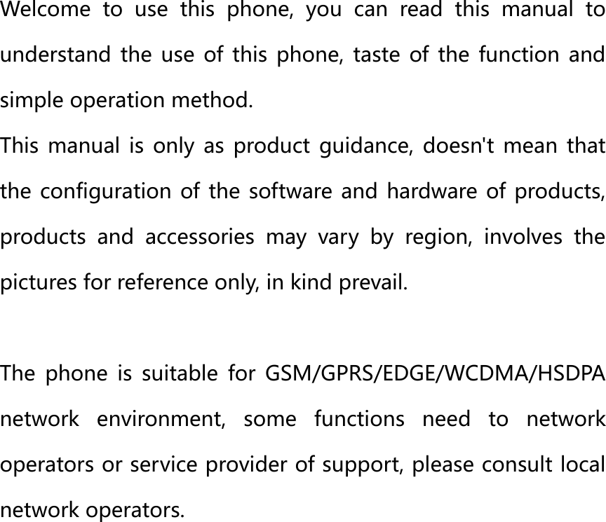 Galaxy prime plus 　　　　Quick Start Guide 　　　FCC ID: C89GPLUS  Key Introduce： Welcome to use this phone, you can read this manual to understand  the  use  of  this  phone,  taste  of  the  function  and simple operation method. This manual is only as product guidance, doesn&apos;t mean that the configuration of the software and hardware of  products, products and accessories may vary by region, involves the pictures for reference only, in kind prevail.  The  phone  is  suitable  for  GSM/GPRS/EDGE/WCDMA/HSDPA network  environment,  some  functions  need  to  network operators or service provider of support, please consult local network operators. 